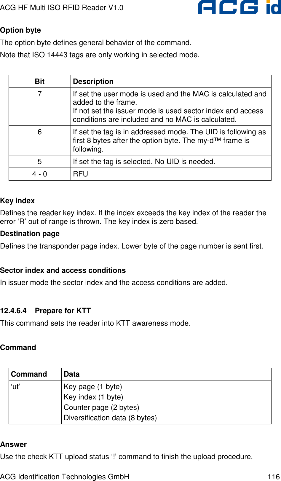 ACG HF Multi ISO RFID Reader V1.0 ACG Identification Technologies GmbH  116 Option byte The option byte defines general behavior of the command. Note that ISO 14443 tags are only working in selected mode.  Bit  Description 7  If set the user mode is used and the MAC is calculated and added to the frame. If not set the issuer mode is used sector index and access conditions are included and no MAC is calculated. 6  If set the tag is in addressed mode. The UID is following as first 8 bytes after the option byte. The my-d™ frame is following. 5  If set the tag is selected. No UID is needed. 4 - 0  RFU  Key index Defines the reader key index. If the index exceeds the key index of the reader the error ‘R’ out of range is thrown. The key index is zero based. Destination page Defines the transponder page index. Lower byte of the page number is sent first.  Sector index and access conditions In issuer mode the sector index and the access conditions are added.  12.4.6.4  Prepare for KTT This command sets the reader into KTT awareness mode.  Command  Command  Data ‘ut’  Key page (1 byte) Key index (1 byte) Counter page (2 bytes) Diversification data (8 bytes)  Answer Use the check KTT upload status ‘!’ command to finish the upload procedure. 