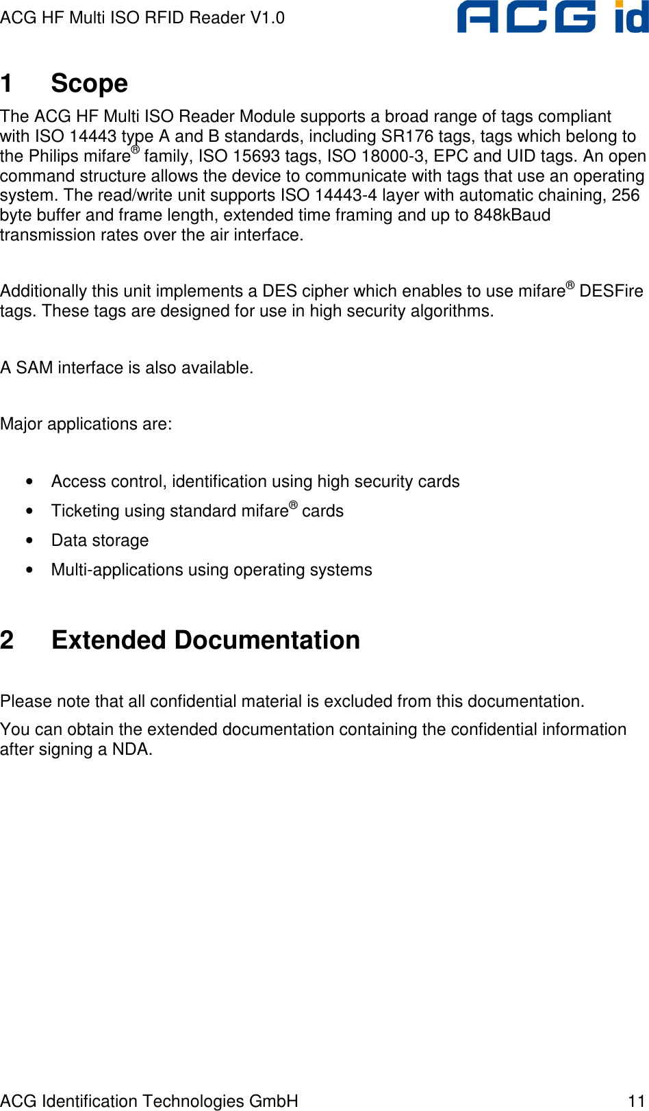 ACG HF Multi ISO RFID Reader V1.0 ACG Identification Technologies GmbH  11 1  Scope The ACG HF Multi ISO Reader Module supports a broad range of tags compliant with ISO 14443 type A and B standards, including SR176 tags, tags which belong to the Philips mifare® family, ISO 15693 tags, ISO 18000-3, EPC and UID tags. An open command structure allows the device to communicate with tags that use an operating system. The read/write unit supports ISO 14443-4 layer with automatic chaining, 256 byte buffer and frame length, extended time framing and up to 848kBaud transmission rates over the air interface.  Additionally this unit implements a DES cipher which enables to use mifare® DESFire tags. These tags are designed for use in high security algorithms.  A SAM interface is also available.  Major applications are:  •  Access control, identification using high security cards •  Ticketing using standard mifare® cards •  Data storage •  Multi-applications using operating systems   2  Extended Documentation  Please note that all confidential material is excluded from this documentation. You can obtain the extended documentation containing the confidential information after signing a NDA. 