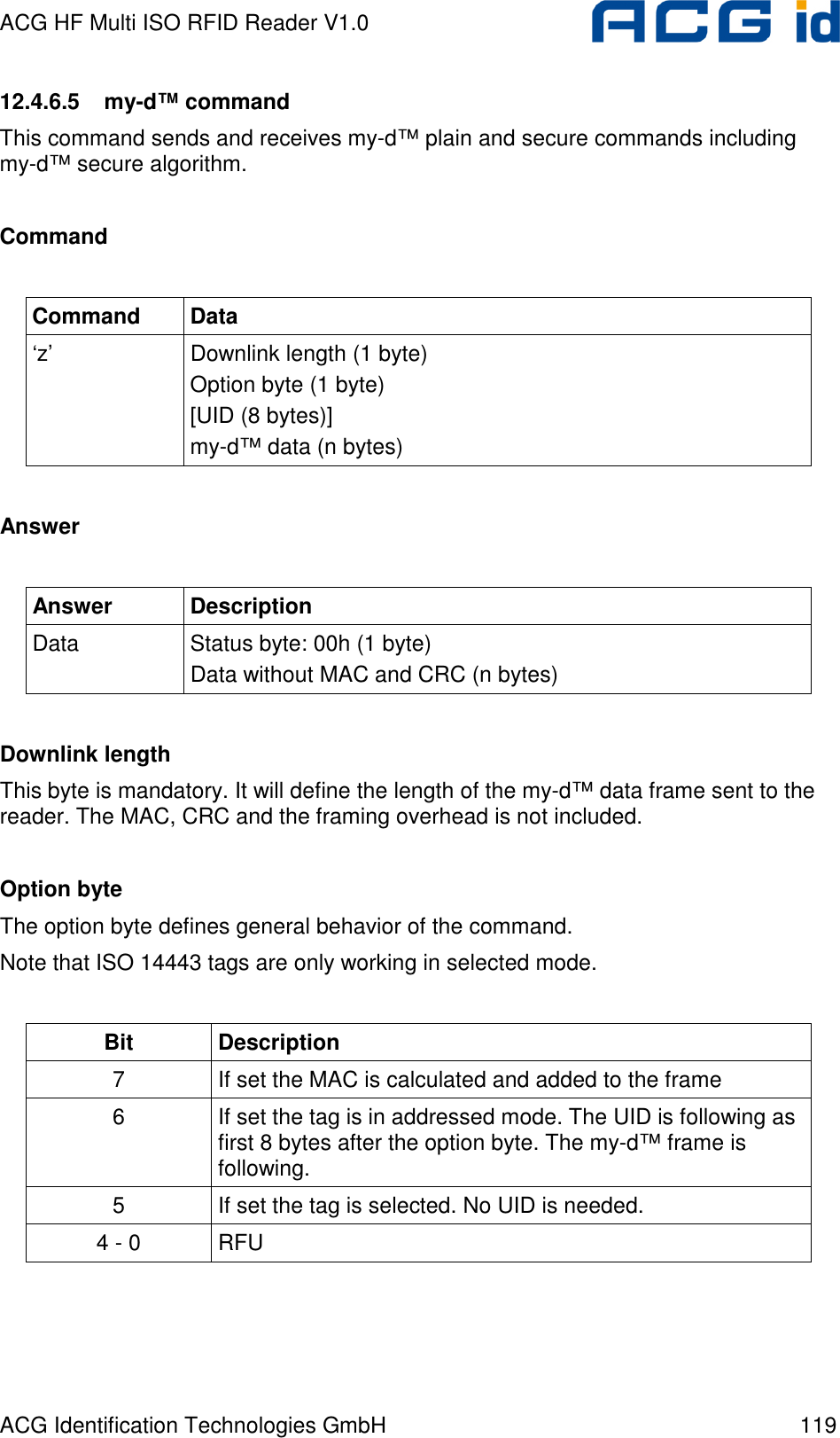 ACG HF Multi ISO RFID Reader V1.0 ACG Identification Technologies GmbH  119 12.4.6.5  my-d™ command This command sends and receives my-d™ plain and secure commands including my-d™ secure algorithm.  Command  Command  Data ‘z’  Downlink length (1 byte) Option byte (1 byte)  [UID (8 bytes)]  my-d™ data (n bytes)  Answer  Answer  Description Data  Status byte: 00h (1 byte) Data without MAC and CRC (n bytes)   Downlink length This byte is mandatory. It will define the length of the my-d™ data frame sent to the reader. The MAC, CRC and the framing overhead is not included.  Option byte The option byte defines general behavior of the command. Note that ISO 14443 tags are only working in selected mode.  Bit  Description 7  If set the MAC is calculated and added to the frame 6  If set the tag is in addressed mode. The UID is following as first 8 bytes after the option byte. The my-d™ frame is following. 5  If set the tag is selected. No UID is needed. 4 - 0  RFU    