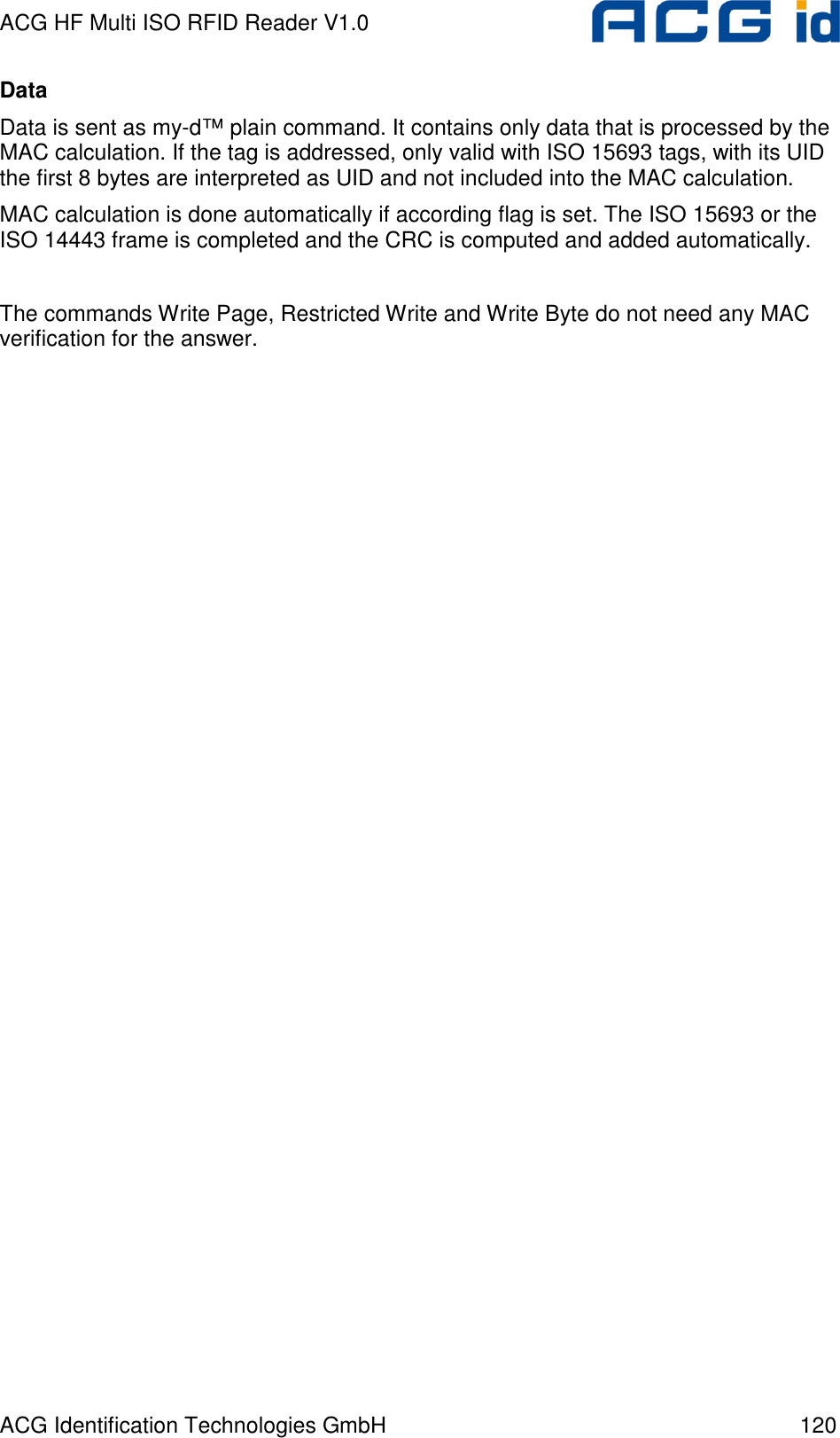 ACG HF Multi ISO RFID Reader V1.0 ACG Identification Technologies GmbH  120 Data Data is sent as my-d™ plain command. It contains only data that is processed by the MAC calculation. If the tag is addressed, only valid with ISO 15693 tags, with its UID the first 8 bytes are interpreted as UID and not included into the MAC calculation. MAC calculation is done automatically if according flag is set. The ISO 15693 or the ISO 14443 frame is completed and the CRC is computed and added automatically.  The commands Write Page, Restricted Write and Write Byte do not need any MAC verification for the answer.     