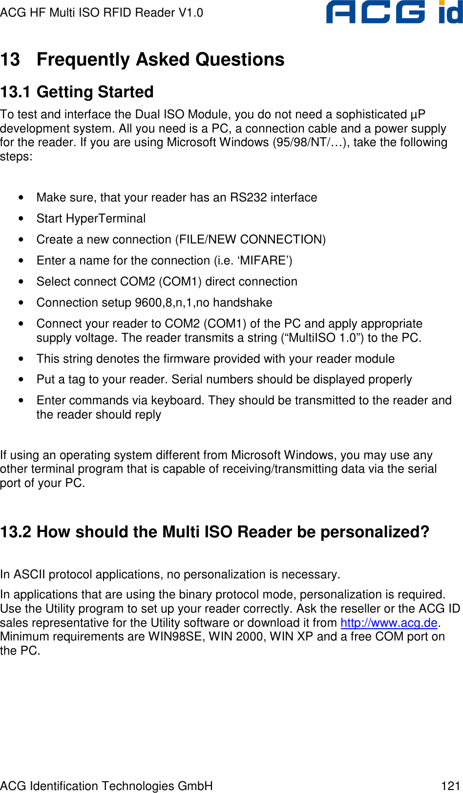 ACG HF Multi ISO RFID Reader V1.0 ACG Identification Technologies GmbH  121 13  Frequently Asked Questions 13.1 Getting Started To test and interface the Dual ISO Module, you do not need a sophisticated µP development system. All you need is a PC, a connection cable and a power supply for the reader. If you are using Microsoft Windows (95/98/NT/…), take the following steps:  • Make sure, that your reader has an RS232 interface • Start HyperTerminal • Create a new connection (FILE/NEW CONNECTION) • Enter a name for the connection (i.e. ‘MIFARE’) • Select connect COM2 (COM1) direct connection • Connection setup 9600,8,n,1,no handshake • Connect your reader to COM2 (COM1) of the PC and apply appropriate supply voltage. The reader transmits a string (“MultiISO 1.0”) to the PC. • This string denotes the firmware provided with your reader module • Put a tag to your reader. Serial numbers should be displayed properly • Enter commands via keyboard. They should be transmitted to the reader and the reader should reply  If using an operating system different from Microsoft Windows, you may use any other terminal program that is capable of receiving/transmitting data via the serial port of your PC.  13.2 How should the Multi ISO Reader be personalized?  In ASCII protocol applications, no personalization is necessary. In applications that are using the binary protocol mode, personalization is required. Use the Utility program to set up your reader correctly. Ask the reseller or the ACG ID sales representative for the Utility software or download it from http://www.acg.de.  Minimum requirements are WIN98SE, WIN 2000, WIN XP and a free COM port on the PC.   