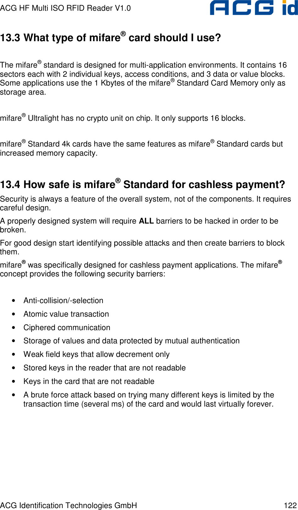 ACG HF Multi ISO RFID Reader V1.0 ACG Identification Technologies GmbH  122 13.3 What type of mifare® card should I use?  The mifare® standard is designed for multi-application environments. It contains 16 sectors each with 2 individual keys, access conditions, and 3 data or value blocks. Some applications use the 1 Kbytes of the mifare® Standard Card Memory only as storage area.  mifare® Ultralight has no crypto unit on chip. It only supports 16 blocks.  mifare® Standard 4k cards have the same features as mifare® Standard cards but increased memory capacity.  13.4 How safe is mifare® Standard for cashless payment? Security is always a feature of the overall system, not of the components. It requires careful design.  A properly designed system will require ALL barriers to be hacked in order to be broken. For good design start identifying possible attacks and then create barriers to block them. mifare® was specifically designed for cashless payment applications. The mifare® concept provides the following security barriers:   • Anti-collision/-selection • Atomic value transaction • Ciphered communication • Storage of values and data protected by mutual authentication • Weak field keys that allow decrement only • Stored keys in the reader that are not readable • Keys in the card that are not readable • A brute force attack based on trying many different keys is limited by the transaction time (several ms) of the card and would last virtually forever.  