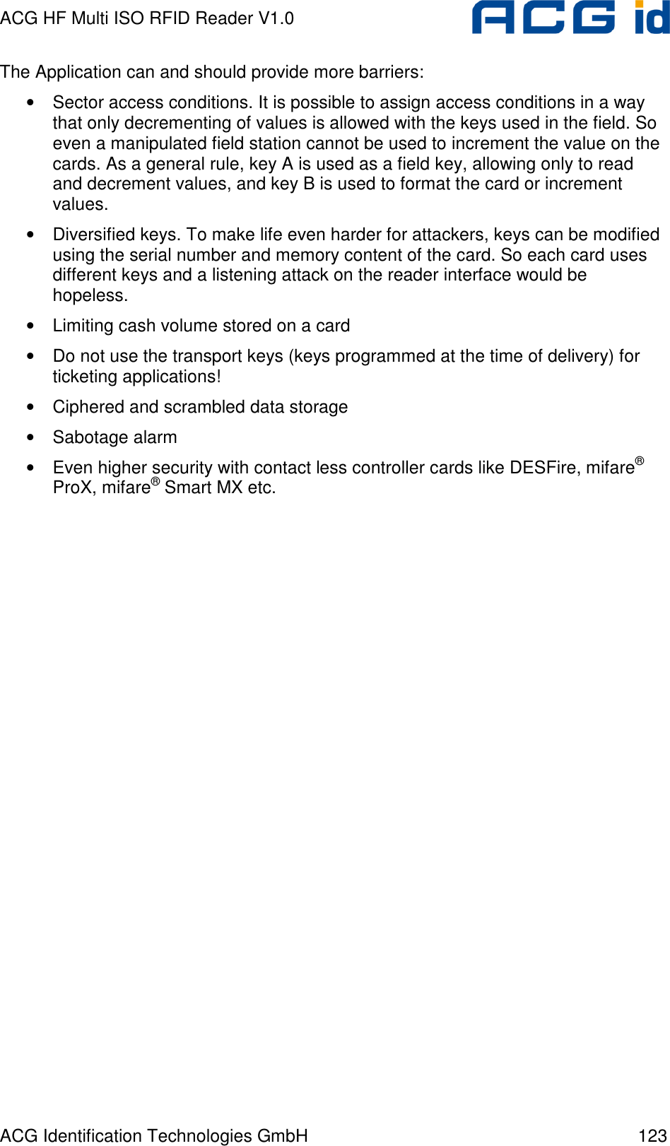 ACG HF Multi ISO RFID Reader V1.0 ACG Identification Technologies GmbH  123 The Application can and should provide more barriers: • Sector access conditions. It is possible to assign access conditions in a way that only decrementing of values is allowed with the keys used in the field. So even a manipulated field station cannot be used to increment the value on the cards. As a general rule, key A is used as a field key, allowing only to read and decrement values, and key B is used to format the card or increment values. • Diversified keys. To make life even harder for attackers, keys can be modified using the serial number and memory content of the card. So each card uses different keys and a listening attack on the reader interface would be hopeless.  • Limiting cash volume stored on a card • Do not use the transport keys (keys programmed at the time of delivery) for ticketing applications! • Ciphered and scrambled data storage • Sabotage alarm • Even higher security with contact less controller cards like DESFire, mifare® ProX, mifare® Smart MX etc.  