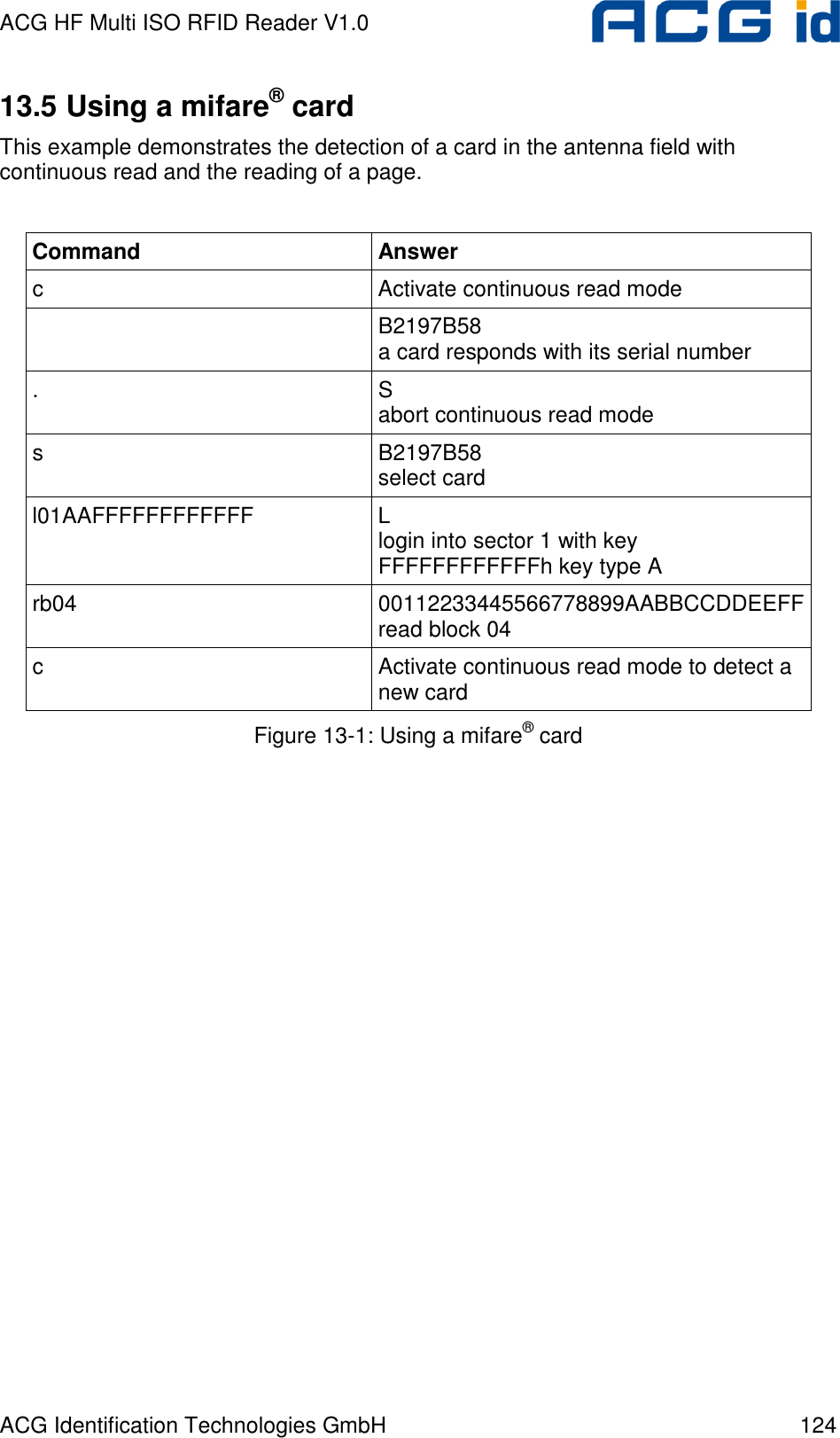 ACG HF Multi ISO RFID Reader V1.0 ACG Identification Technologies GmbH  124 13.5 Using a mifare® card This example demonstrates the detection of a card in the antenna field with continuous read and the reading of a page.  Command  Answer c  Activate continuous read mode   B2197B58 a card responds with its serial number .  S abort continuous read mode s  B2197B58 select card l01AAFFFFFFFFFFFF  L login into sector 1 with key FFFFFFFFFFFFh key type A rb04  00112233445566778899AABBCCDDEEFF read block 04 c  Activate continuous read mode to detect a new card Figure 13-1: Using a mifare® card  