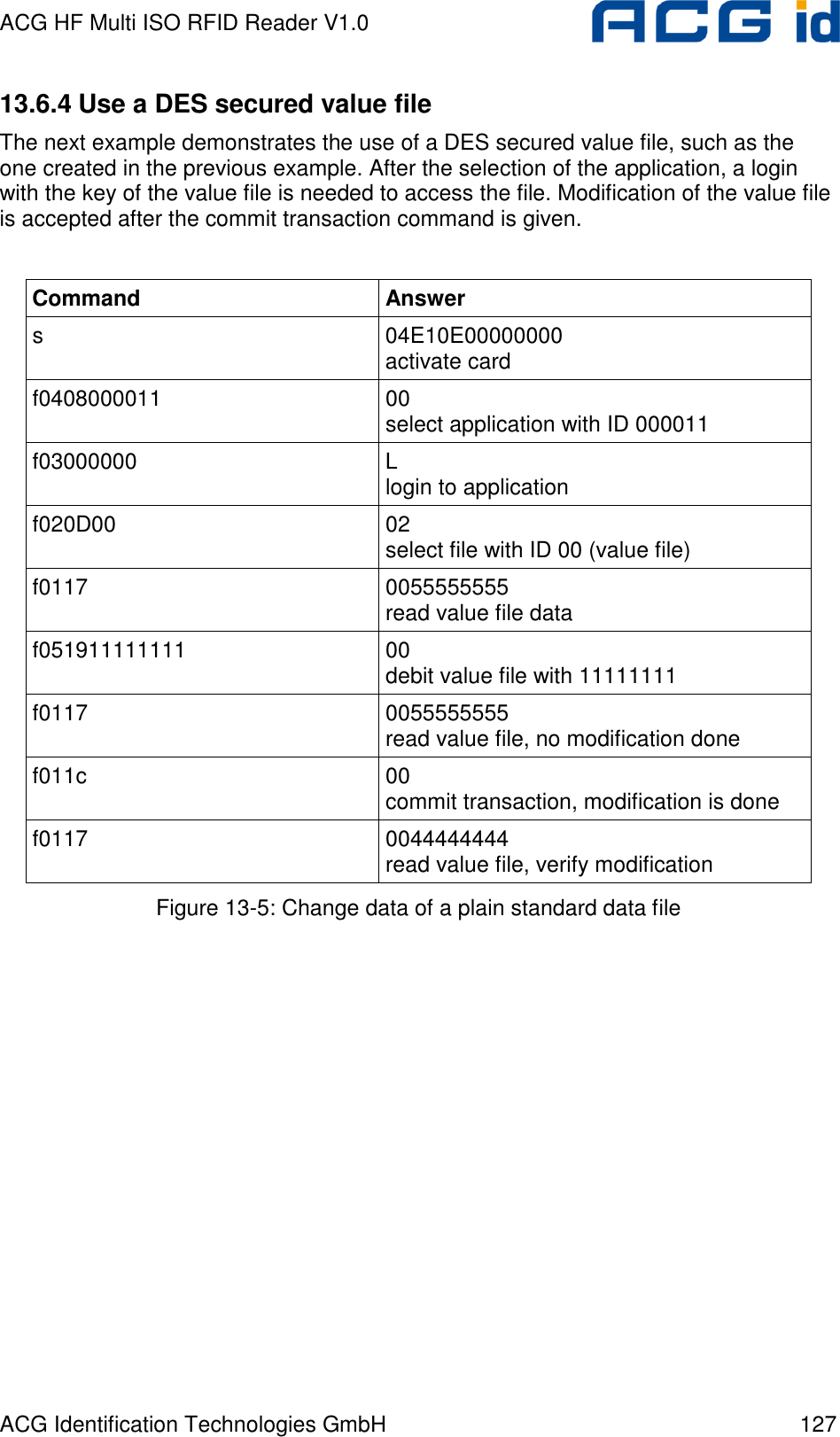 ACG HF Multi ISO RFID Reader V1.0 ACG Identification Technologies GmbH  127 13.6.4 Use a DES secured value file The next example demonstrates the use of a DES secured value file, such as the one created in the previous example. After the selection of the application, a login with the key of the value file is needed to access the file. Modification of the value file is accepted after the commit transaction command is given.  Command  Answer s  04E10E00000000 activate card f0408000011  00 select application with ID 000011 f03000000  L login to application  f020D00  02 select file with ID 00 (value file) f0117   0055555555 read value file data f051911111111  00 debit value file with 11111111 f0117  0055555555 read value file, no modification done f011c  00 commit transaction, modification is done f0117  0044444444 read value file, verify modification Figure 13-5: Change data of a plain standard data file   