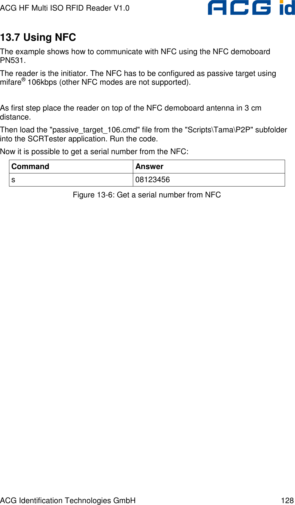 ACG HF Multi ISO RFID Reader V1.0 ACG Identification Technologies GmbH  128 13.7 Using NFC The example shows how to communicate with NFC using the NFC demoboard PN531.  The reader is the initiator. The NFC has to be configured as passive target using mifare® 106kbps (other NFC modes are not supported).  As first step place the reader on top of the NFC demoboard antenna in 3 cm distance. Then load the &quot;passive_target_106.cmd&quot; file from the &quot;Scripts\Tama\P2P&quot; subfolder into the SCRTester application. Run the code. Now it is possible to get a serial number from the NFC: Command  Answer s  08123456 Figure 13-6: Get a serial number from NFC   