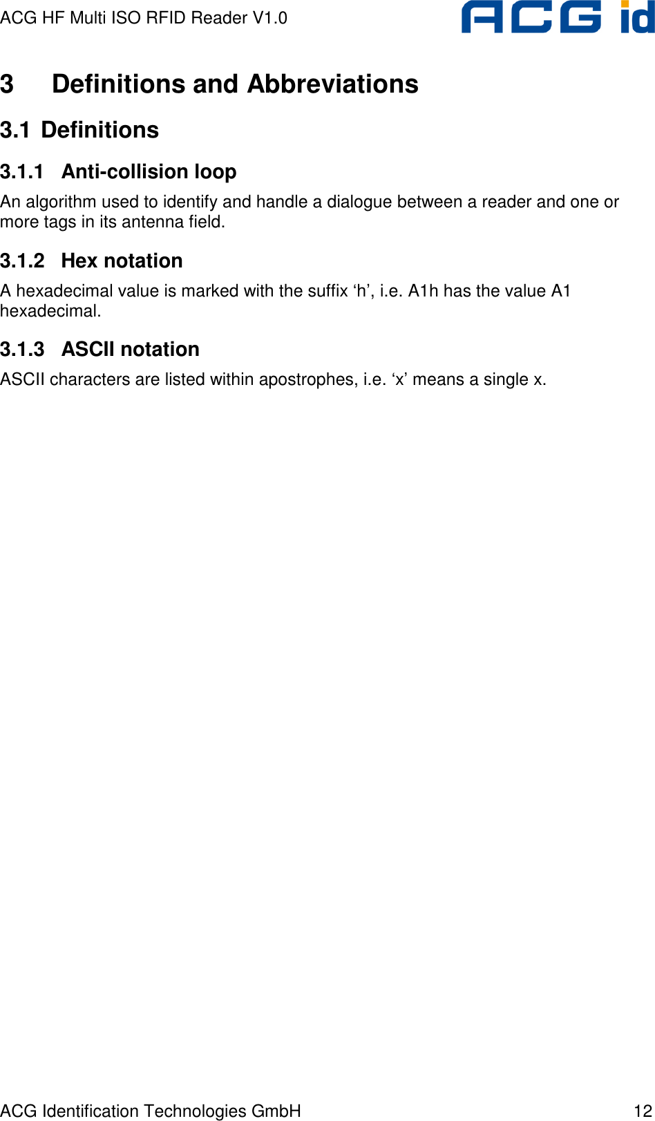 ACG HF Multi ISO RFID Reader V1.0 ACG Identification Technologies GmbH  12 3  Definitions and Abbreviations 3.1 Definitions 3.1.1  Anti-collision loop An algorithm used to identify and handle a dialogue between a reader and one or more tags in its antenna field. 3.1.2  Hex notation A hexadecimal value is marked with the suffix ‘h’, i.e. A1h has the value A1 hexadecimal. 3.1.3  ASCII notation ASCII characters are listed within apostrophes, i.e. ‘x’ means a single x. 