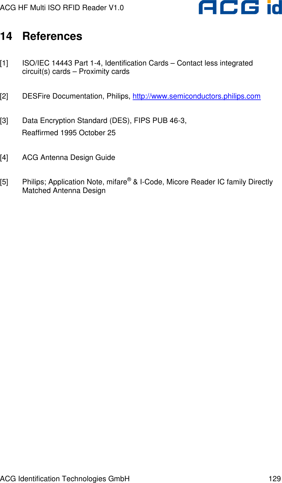 ACG HF Multi ISO RFID Reader V1.0 ACG Identification Technologies GmbH  129 14  References  [1]  ISO/IEC 14443 Part 1-4, Identification Cards – Contact less integrated circuit(s) cards – Proximity cards  [2]  DESFire Documentation, Philips, http://www.semiconductors.philips.com   [3]  Data Encryption Standard (DES), FIPS PUB 46-3,  Reaffirmed 1995 October 25  [4]  ACG Antenna Design Guide  [5]  Philips; Application Note, mifare® &amp; I-Code, Micore Reader IC family Directly Matched Antenna Design  