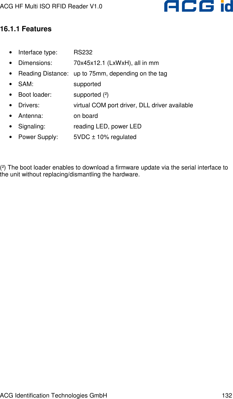 ACG HF Multi ISO RFID Reader V1.0 ACG Identification Technologies GmbH  132 16.1.1 Features  • Interface type:  RS232 • Dimensions:    70x45x12.1 (LxWxH), all in mm • Reading Distance:  up to 75mm, depending on the tag • SAM:      supported • Boot loader:    supported (²) • Drivers:    virtual COM port driver, DLL driver available • Antenna:    on board • Signaling:    reading LED, power LED • Power Supply:  5VDC ± 10% regulated   (²) The boot loader enables to download a firmware update via the serial interface to the unit without replacing/dismantling the hardware.  