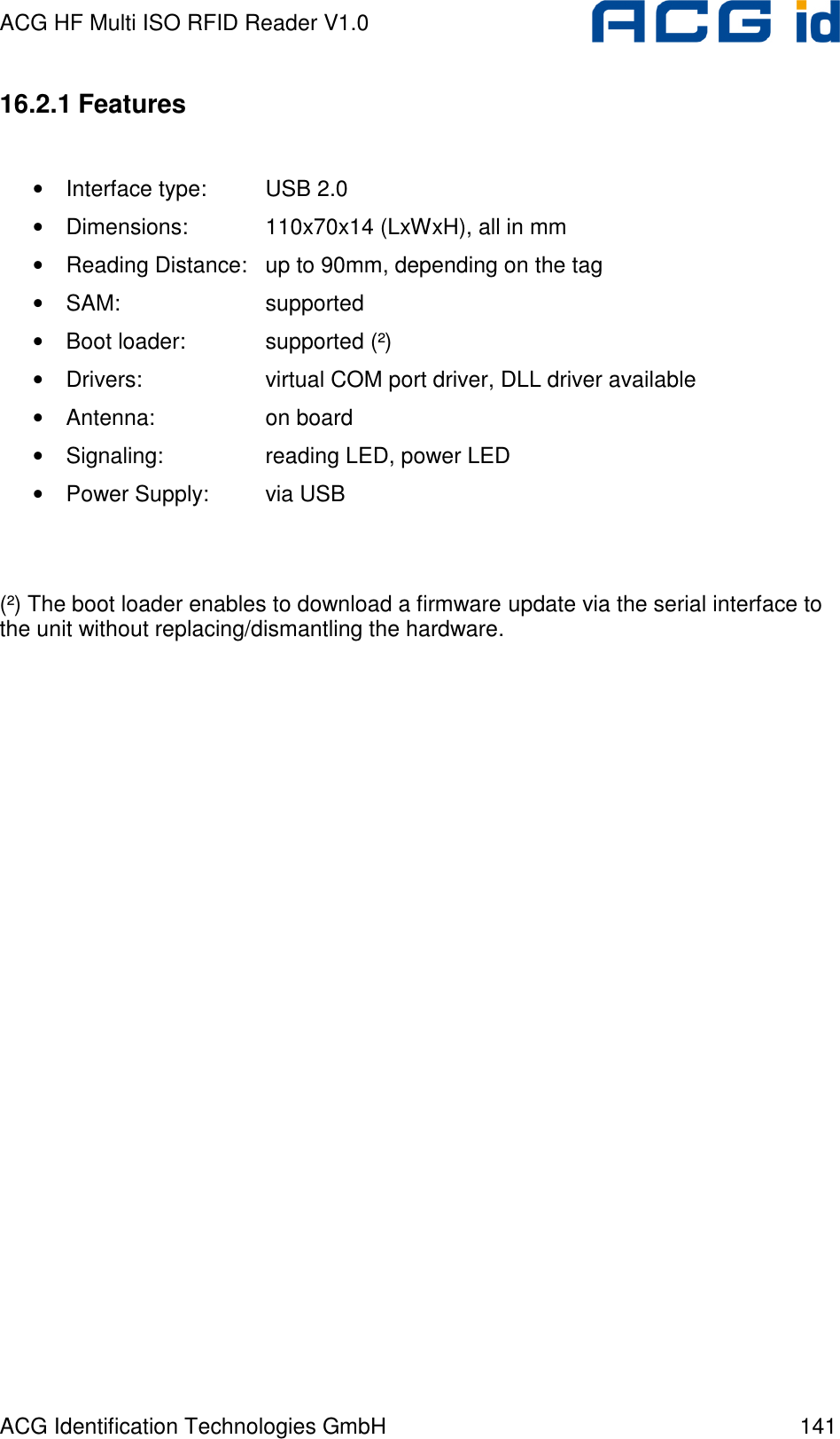 ACG HF Multi ISO RFID Reader V1.0 ACG Identification Technologies GmbH  141 16.2.1 Features  • Interface type:  USB 2.0 • Dimensions:    110x70x14 (LxWxH), all in mm • Reading Distance:  up to 90mm, depending on the tag • SAM:      supported • Boot loader:    supported (²) • Drivers:    virtual COM port driver, DLL driver available • Antenna:    on board • Signaling:    reading LED, power LED • Power Supply:  via USB   (²) The boot loader enables to download a firmware update via the serial interface to the unit without replacing/dismantling the hardware.  