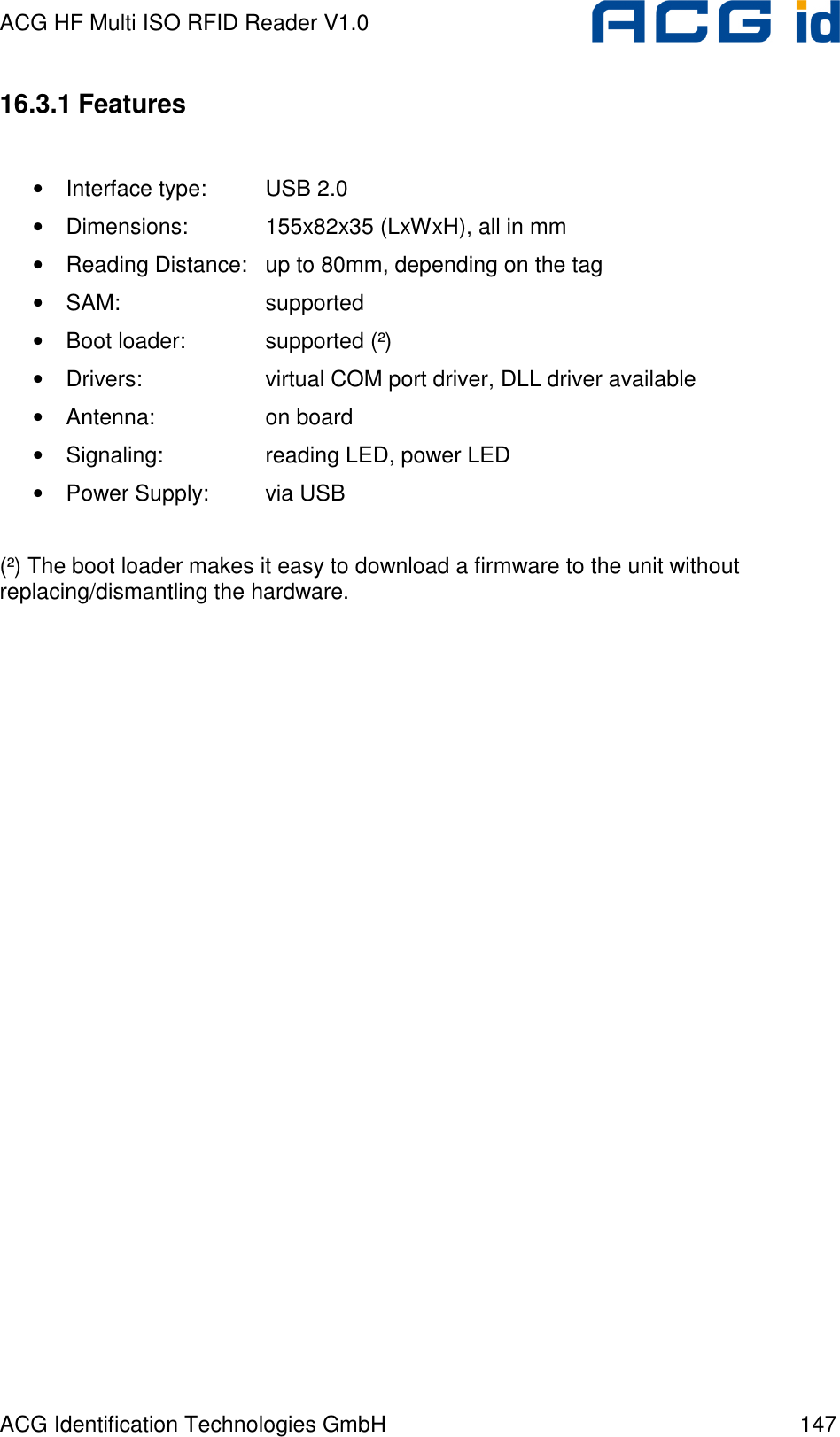 ACG HF Multi ISO RFID Reader V1.0 ACG Identification Technologies GmbH  147 16.3.1 Features  • Interface type:  USB 2.0 • Dimensions:    155x82x35 (LxWxH), all in mm • Reading Distance:  up to 80mm, depending on the tag • SAM:      supported • Boot loader:    supported (²) • Drivers:    virtual COM port driver, DLL driver available • Antenna:    on board • Signaling:    reading LED, power LED • Power Supply:  via USB  (²) The boot loader makes it easy to download a firmware to the unit without replacing/dismantling the hardware. 
