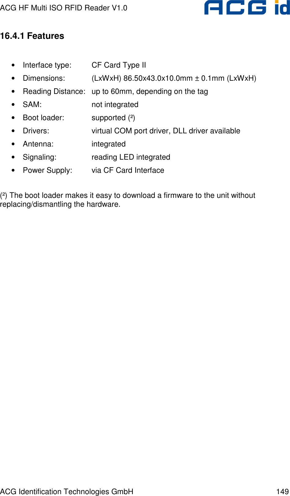 ACG HF Multi ISO RFID Reader V1.0 ACG Identification Technologies GmbH  149 16.4.1 Features  • Interface type:  CF Card Type II • Dimensions:    (LxWxH) 86.50x43.0x10.0mm ± 0.1mm (LxWxH) • Reading Distance:  up to 60mm, depending on the tag • SAM:      not integrated • Boot loader:    supported (²) • Drivers:    virtual COM port driver, DLL driver available • Antenna:    integrated • Signaling:    reading LED integrated • Power Supply:  via CF Card Interface  (²) The boot loader makes it easy to download a firmware to the unit without replacing/dismantling the hardware. 