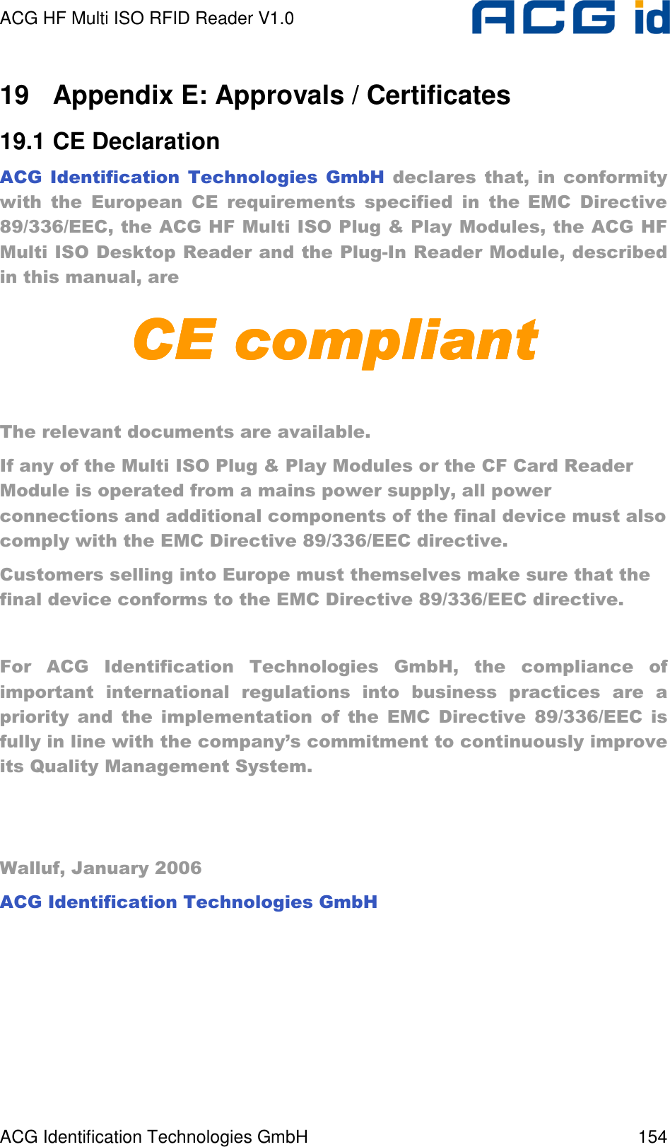 ACG HF Multi ISO RFID Reader V1.0 ACG Identification Technologies GmbH  154 19  Appendix E: Approvals / Certificates 19.1 CE Declaration ACG  Identification  Technologies  GmbH  declares  that,  in  conformity with  the  European  CE  requirements  specified  in  the EMC  Directive 89/336/EEC, the ACG HF Multi ISO Plug &amp; Play Modules, the ACG HF Multi ISO Desktop Reader and the Plug-In Reader Module, described in this manual, are CE compliantCE compliantCE compliantCE compliant     The relevant documents are available. If any of the Multi ISO Plug &amp; Play Modules or the CF Card Reader Module is operated from a mains power supply, all power connections and additional components of the final device must also comply with the EMC Directive 89/336/EEC directive. Customers selling into Europe must themselves make sure that the final device conforms to the EMC Directive 89/336/EEC directive.  For  ACG  Identification  Technologies  GmbH,  the  compliance  of important  international  regulations  into  business  practices  are  a priority  and  the  implementation  of  the  EMC  Directive  89/336/EEC  is fully in line with the company’s commitment to continuously improve its Quality Management System.    Walluf, January 2006 ACG Identification Technologies GmbH  