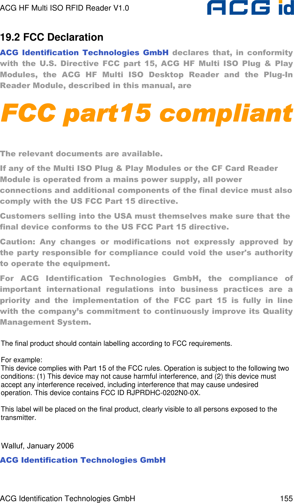 ACG HF Multi ISO RFID Reader V1.0 ACG Identification Technologies GmbH  155 19.2 FCC Declaration ACG  Identification  Technologies  GmbH  declares  that,  in  conformity with  the  U.S.  Directive  FCC  part  15,  ACG  HF  Multi  ISO  Plug  &amp;  Play Modules,  the  ACG  HF  Multi  ISO  Desktop  Reader  and  the  Plug-In Reader Module, described in this manual, are FCC part15 compliantFCC part15 compliantFCC part15 compliantFCC part15 compliant     The relevant documents are available. If any of the Multi ISO Plug &amp; Play Modules or the CF Card Reader Module is operated from a mains power supply, all power connections and additional components of the final device must also comply with the US FCC Part 15 directive. Customers selling into the USA must themselves make sure that the final device conforms to the US FCC Part 15 directive. Caution:  Any  changes  or  modifications  not  expressly  approved  by the party responsible for compliance could void the user&apos;s authority to operate the equipment. For  ACG  Identification  Technologies  GmbH,  the  compliance  of important  international  regulations  into  business  practices  are  a priority  and  the  implementation  of  the  FCC  part  15  is  fully  in  line with the company’s commitment to continuously improve its Quality Management System.     ACG Identification Technologies GmbH  Walluf, January 2006The final product should contain labelling according to FCC requirements.For example:This device complies with Part 15 of the FCC rules. Operation is subject to the following two conditions: (1) This device may not cause harmful interference, and (2) this device must accept any interference received, including interference that may cause undesired operation. This device contains FCC ID RJPRDHC-0202N0-0X.This label will be placed on the final product, clearly visible to all persons exposed to the transmitter.