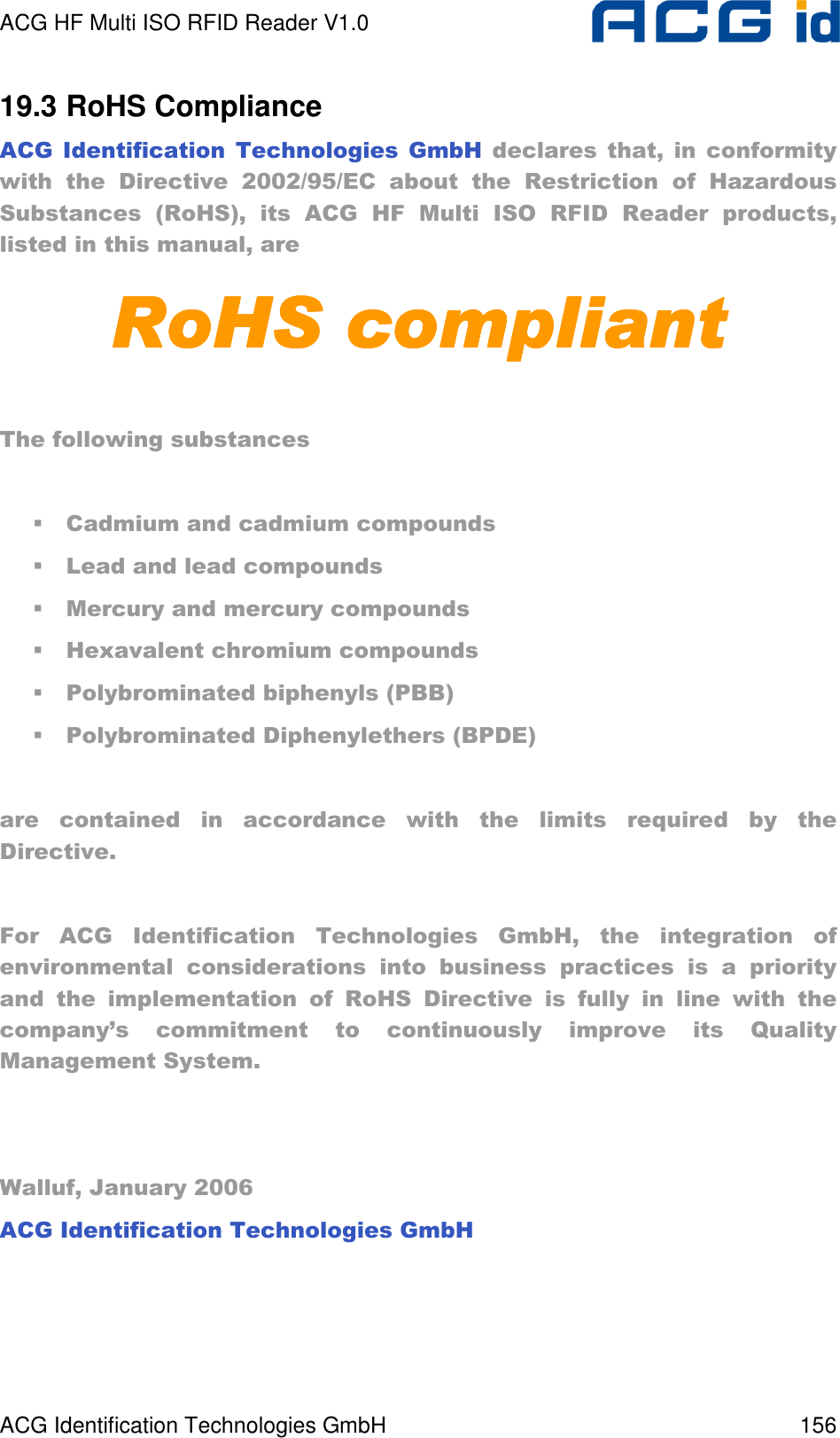 ACG HF Multi ISO RFID Reader V1.0 ACG Identification Technologies GmbH  156 19.3 RoHS Compliance ACG  Identification  Technologies  GmbH  declares  that,  in  conformity with  the  Directive  2002/95/EC  about  the  Restriction  of  Hazardous Substances  (RoHS),  its  ACG  HF  Multi  ISO  RFID  Reader  products, listed in this manual, are RoHS compliantRoHS compliantRoHS compliantRoHS compliant     The following substances    Cadmium and cadmium compounds  Lead and lead compounds  Mercury and mercury compounds  Hexavalent chromium compounds  Polybrominated biphenyls (PBB)  Polybrominated Diphenylethers (BPDE)  are  contained  in  accordance  with  the  limits  required  by  the Directive.   For  ACG  Identification  Technologies  GmbH,  the  integration  of environmental  considerations  into  business  practices  is  a  priority and  the  implementation  of  RoHS  Directive  is  fully  in  line  with  the company’s  commitment  to  continuously  improve  its  Quality Management System.    Walluf, January 2006 ACG Identification Technologies GmbH    