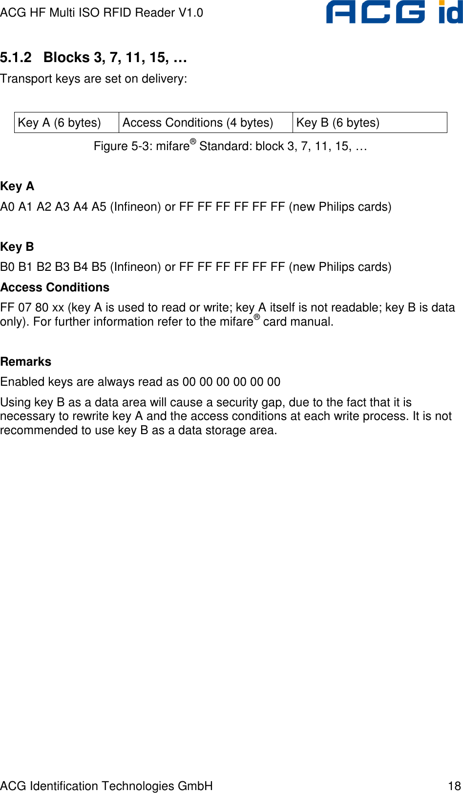 ACG HF Multi ISO RFID Reader V1.0 ACG Identification Technologies GmbH  18 5.1.2  Blocks 3, 7, 11, 15, … Transport keys are set on delivery:  Key A (6 bytes)  Access Conditions (4 bytes)  Key B (6 bytes) Figure 5-3: mifare® Standard: block 3, 7, 11, 15, …  Key A A0 A1 A2 A3 A4 A5 (Infineon) or FF FF FF FF FF FF (new Philips cards)  Key B B0 B1 B2 B3 B4 B5 (Infineon) or FF FF FF FF FF FF (new Philips cards) Access Conditions FF 07 80 xx (key A is used to read or write; key A itself is not readable; key B is data only). For further information refer to the mifare® card manual.  Remarks Enabled keys are always read as 00 00 00 00 00 00 Using key B as a data area will cause a security gap, due to the fact that it is necessary to rewrite key A and the access conditions at each write process. It is not recommended to use key B as a data storage area.  