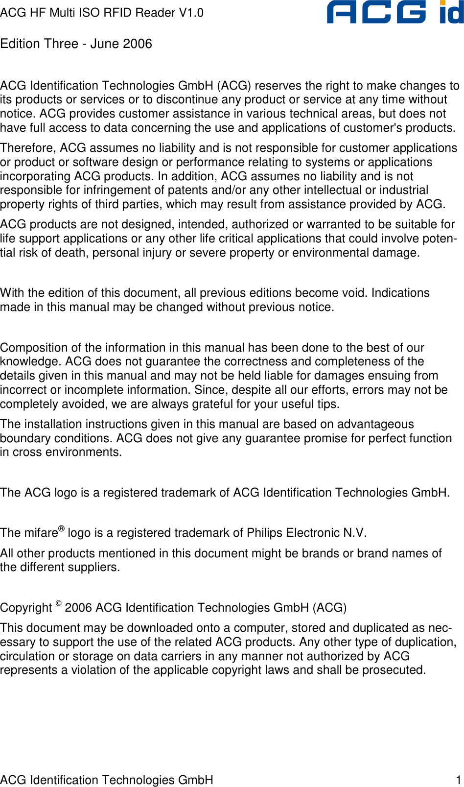 ACG HF Multi ISO RFID Reader V1.0 ACG Identification Technologies GmbH  1 Edition Three - June 2006  ACG Identification Technologies GmbH (ACG) reserves the right to make changes to its products or services or to discontinue any product or service at any time without notice. ACG provides customer assistance in various technical areas, but does not have full access to data concerning the use and applications of customer&apos;s products.  Therefore, ACG assumes no liability and is not responsible for customer applications or product or software design or performance relating to systems or applications incorporating ACG products. In addition, ACG assumes no liability and is not responsible for infringement of patents and/or any other intellectual or industrial property rights of third parties, which may result from assistance provided by ACG.  ACG products are not designed, intended, authorized or warranted to be suitable for life support applications or any other life critical applications that could involve poten-tial risk of death, personal injury or severe property or environmental damage.   With the edition of this document, all previous editions become void. Indications made in this manual may be changed without previous notice.  Composition of the information in this manual has been done to the best of our knowledge. ACG does not guarantee the correctness and completeness of the details given in this manual and may not be held liable for damages ensuing from incorrect or incomplete information. Since, despite all our efforts, errors may not be completely avoided, we are always grateful for your useful tips. The installation instructions given in this manual are based on advantageous boundary conditions. ACG does not give any guarantee promise for perfect function in cross environments.  The ACG logo is a registered trademark of ACG Identification Technologies GmbH.   The mifare® logo is a registered trademark of Philips Electronic N.V. All other products mentioned in this document might be brands or brand names of the different suppliers.  Copyright © 2006 ACG Identification Technologies GmbH (ACG)  This document may be downloaded onto a computer, stored and duplicated as nec-essary to support the use of the related ACG products. Any other type of duplication, circulation or storage on data carriers in any manner not authorized by ACG represents a violation of the applicable copyright laws and shall be prosecuted.  