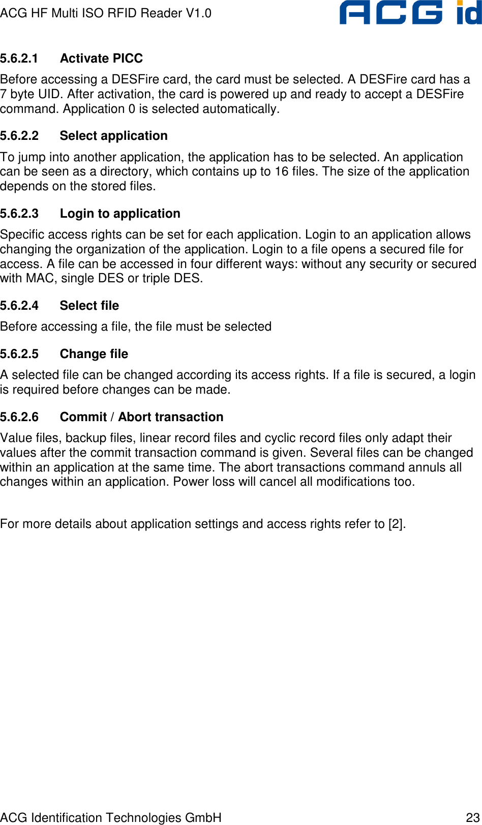 ACG HF Multi ISO RFID Reader V1.0 ACG Identification Technologies GmbH  23 5.6.2.1  Activate PICC  Before accessing a DESFire card, the card must be selected. A DESFire card has a 7 byte UID. After activation, the card is powered up and ready to accept a DESFire command. Application 0 is selected automatically. 5.6.2.2  Select application To jump into another application, the application has to be selected. An application can be seen as a directory, which contains up to 16 files. The size of the application depends on the stored files. 5.6.2.3  Login to application Specific access rights can be set for each application. Login to an application allows changing the organization of the application. Login to a file opens a secured file for access. A file can be accessed in four different ways: without any security or secured with MAC, single DES or triple DES. 5.6.2.4  Select file Before accessing a file, the file must be selected  5.6.2.5  Change file A selected file can be changed according its access rights. If a file is secured, a login is required before changes can be made. 5.6.2.6  Commit / Abort transaction Value files, backup files, linear record files and cyclic record files only adapt their values after the commit transaction command is given. Several files can be changed within an application at the same time. The abort transactions command annuls all changes within an application. Power loss will cancel all modifications too.  For more details about application settings and access rights refer to [2].  