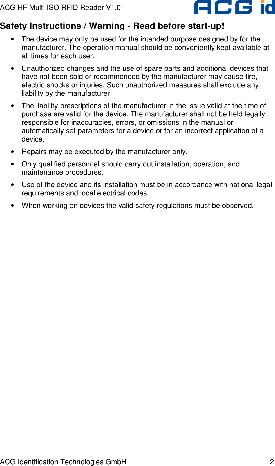 ACG HF Multi ISO RFID Reader V1.0 ACG Identification Technologies GmbH  2 Safety Instructions / Warning - Read before start-up! •  The device may only be used for the intended purpose designed by for the manufacturer. The operation manual should be conveniently kept available at all times for each user. •  Unauthorized changes and the use of spare parts and additional devices that have not been sold or recommended by the manufacturer may cause fire, electric shocks or injuries. Such unauthorized measures shall exclude any liability by the manufacturer. •  The liability-prescriptions of the manufacturer in the issue valid at the time of purchase are valid for the device. The manufacturer shall not be held legally responsible for inaccuracies, errors, or omissions in the manual or automatically set parameters for a device or for an incorrect application of a device. •  Repairs may be executed by the manufacturer only. •  Only qualified personnel should carry out installation, operation, and maintenance procedures. •  Use of the device and its installation must be in accordance with national legal requirements and local electrical codes. •  When working on devices the valid safety regulations must be observed.  