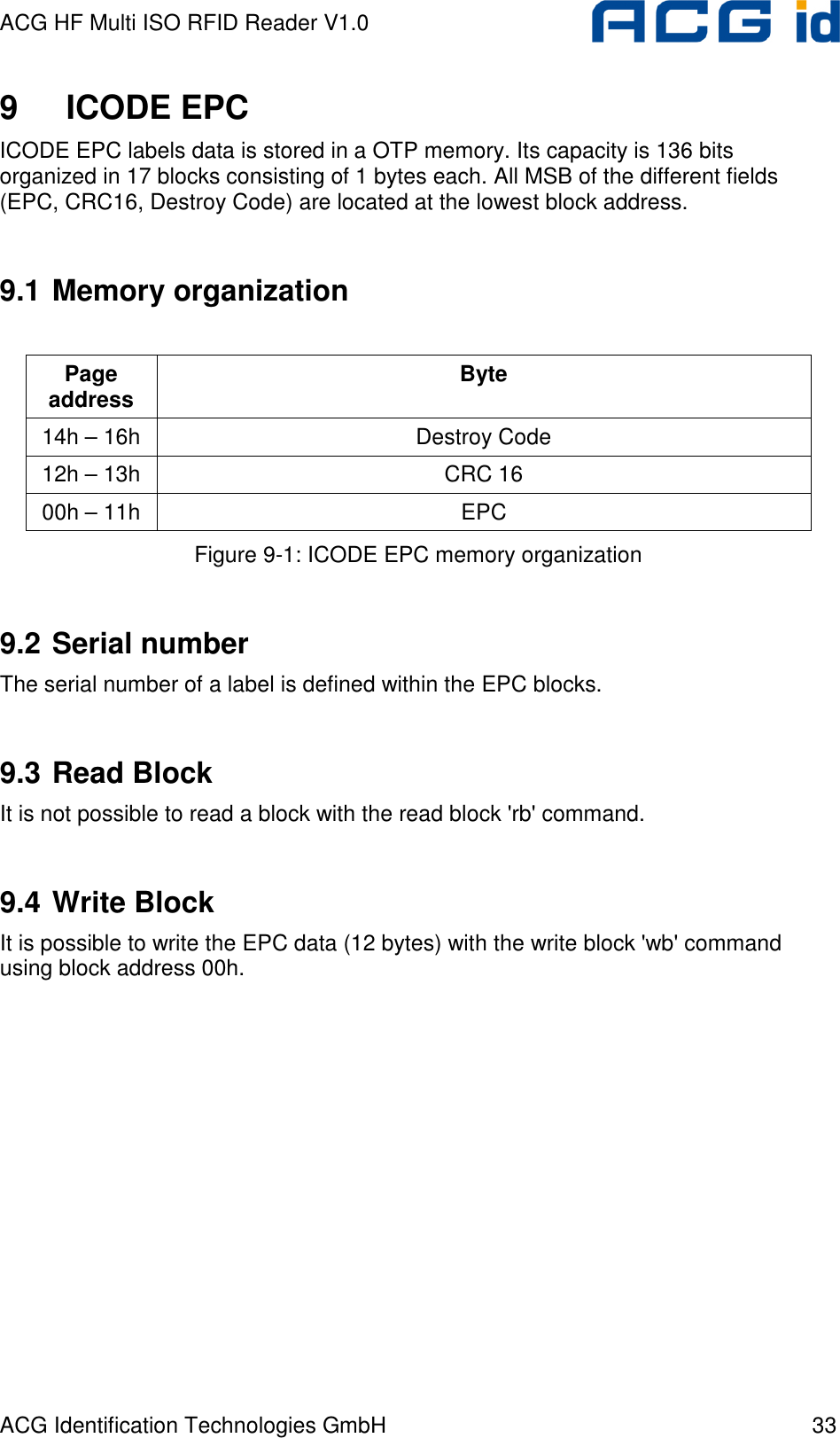 ACG HF Multi ISO RFID Reader V1.0 ACG Identification Technologies GmbH  33 9  ICODE EPC ICODE EPC labels data is stored in a OTP memory. Its capacity is 136 bits organized in 17 blocks consisting of 1 bytes each. All MSB of the different fields (EPC, CRC16, Destroy Code) are located at the lowest block address.  9.1 Memory organization  Page address  Byte 14h – 16h  Destroy Code 12h – 13h  CRC 16 00h – 11h  EPC Figure 9-1: ICODE EPC memory organization  9.2 Serial number The serial number of a label is defined within the EPC blocks.  9.3 Read Block It is not possible to read a block with the read block &apos;rb&apos; command.  9.4 Write Block It is possible to write the EPC data (12 bytes) with the write block &apos;wb&apos; command using block address 00h.  