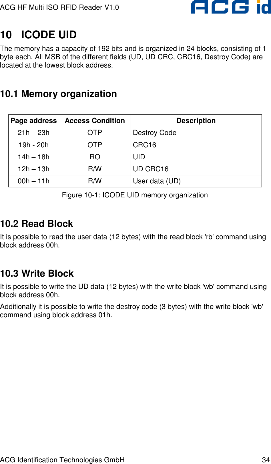 ACG HF Multi ISO RFID Reader V1.0 ACG Identification Technologies GmbH  34 10  ICODE UID The memory has a capacity of 192 bits and is organized in 24 blocks, consisting of 1 byte each. All MSB of the different fields (UD, UD CRC, CRC16, Destroy Code) are located at the lowest block address.  10.1 Memory organization  Page address Access Condition Description 21h – 23h  OTP  Destroy Code 19h - 20h  OTP  CRC16 14h – 18h  RO  UID 12h – 13h  R/W  UD CRC16 00h – 11h  R/W  User data (UD) Figure 10-1: ICODE UID memory organization  10.2 Read Block It is possible to read the user data (12 bytes) with the read block &apos;rb&apos; command using block address 00h.  10.3 Write Block It is possible to write the UD data (12 bytes) with the write block &apos;wb&apos; command using block address 00h. Additionally it is possible to write the destroy code (3 bytes) with the write block &apos;wb&apos; command using block address 01h. 