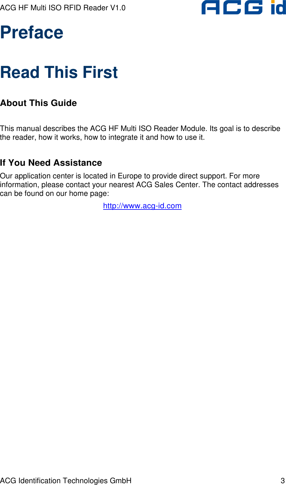 ACG HF Multi ISO RFID Reader V1.0 ACG Identification Technologies GmbH  3 Preface  Read This First  About This Guide   This manual describes the ACG HF Multi ISO Reader Module. Its goal is to describe the reader, how it works, how to integrate it and how to use it.   If You Need Assistance  Our application center is located in Europe to provide direct support. For more information, please contact your nearest ACG Sales Center. The contact addresses can be found on our home page: http://www.acg-id.com 