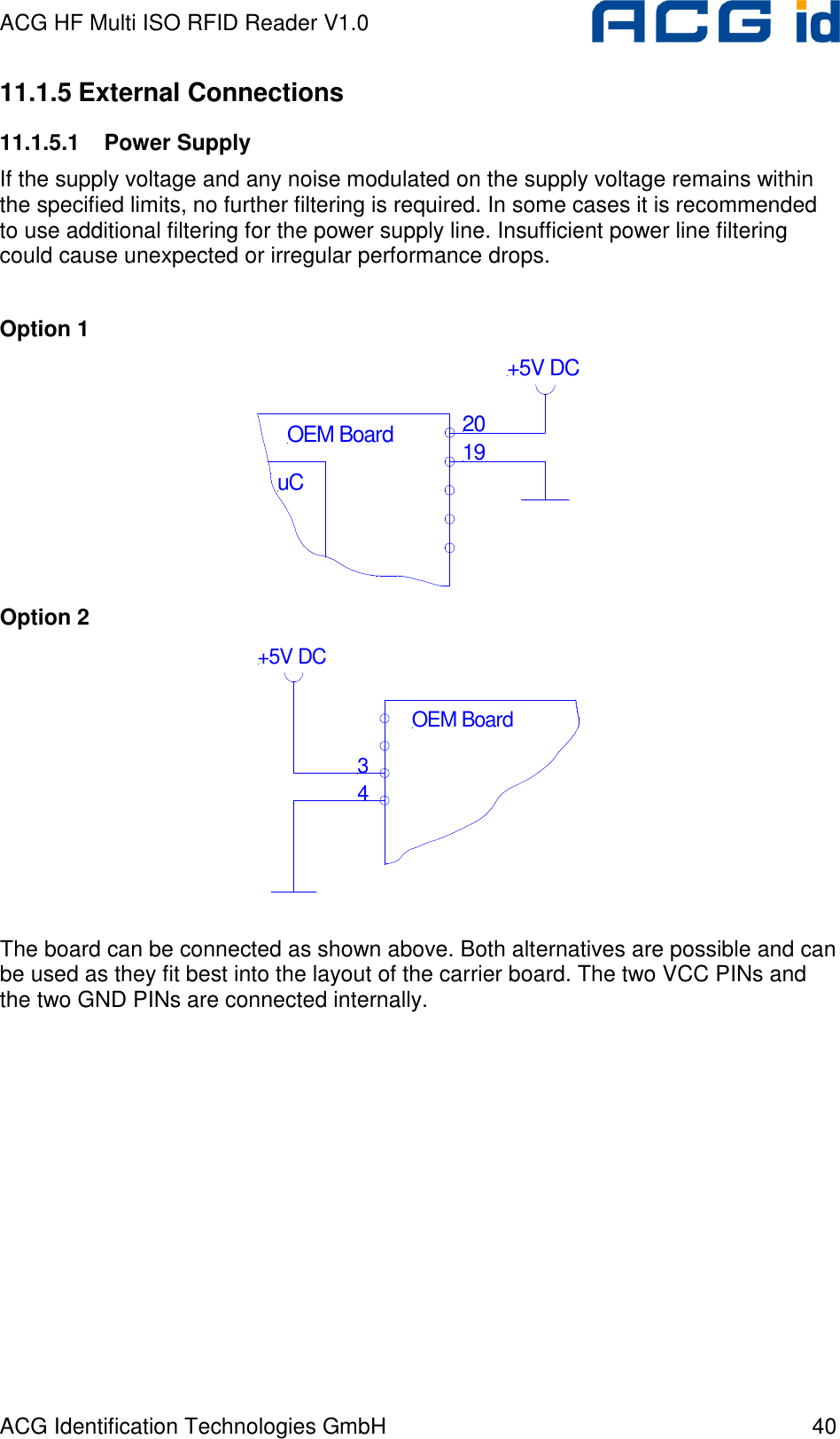 ACG HF Multi ISO RFID Reader V1.0 ACG Identification Technologies GmbH  40 11.1.5 External Connections 11.1.5.1  Power Supply If the supply voltage and any noise modulated on the supply voltage remains within the specified limits, no further filtering is required. In some cases it is recommended to use additional filtering for the power supply line. Insufficient power line filtering could cause unexpected or irregular performance drops.  Option 1 uC2019OEM Board+5V DC Option 2 34OEM Board+5V DC  The board can be connected as shown above. Both alternatives are possible and can be used as they fit best into the layout of the carrier board. The two VCC PINs and the two GND PINs are connected internally.  