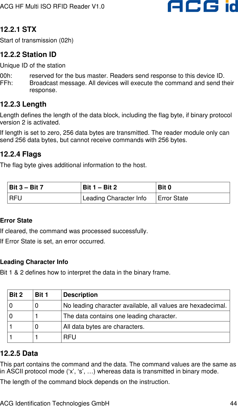 ACG HF Multi ISO RFID Reader V1.0 ACG Identification Technologies GmbH  44 12.2.1 STX Start of transmission (02h) 12.2.2 Station ID Unique ID of the station 00h:  reserved for the bus master. Readers send response to this device ID. FFh:  Broadcast message. All devices will execute the command and send their response. 12.2.3 Length Length defines the length of the data block, including the flag byte, if binary protocol version 2 is activated. If length is set to zero, 256 data bytes are transmitted. The reader module only can send 256 data bytes, but cannot receive commands with 256 bytes. 12.2.4 Flags The flag byte gives additional information to the host.  Bit 3 – Bit 7  Bit 1 – Bit 2  Bit 0 RFU  Leading Character Info  Error State  Error State If cleared, the command was processed successfully. If Error State is set, an error occurred.  Leading Character Info Bit 1 &amp; 2 defines how to interpret the data in the binary frame.  Bit 2  Bit 1  Description 0  0  No leading character available, all values are hexadecimal. 0  1  The data contains one leading character. 1  0  All data bytes are characters. 1  1  RFU 12.2.5 Data This part contains the command and the data. The command values are the same as in ASCII protocol mode (‘x’, ‘s’, …) whereas data is transmitted in binary mode. The length of the command block depends on the instruction. 