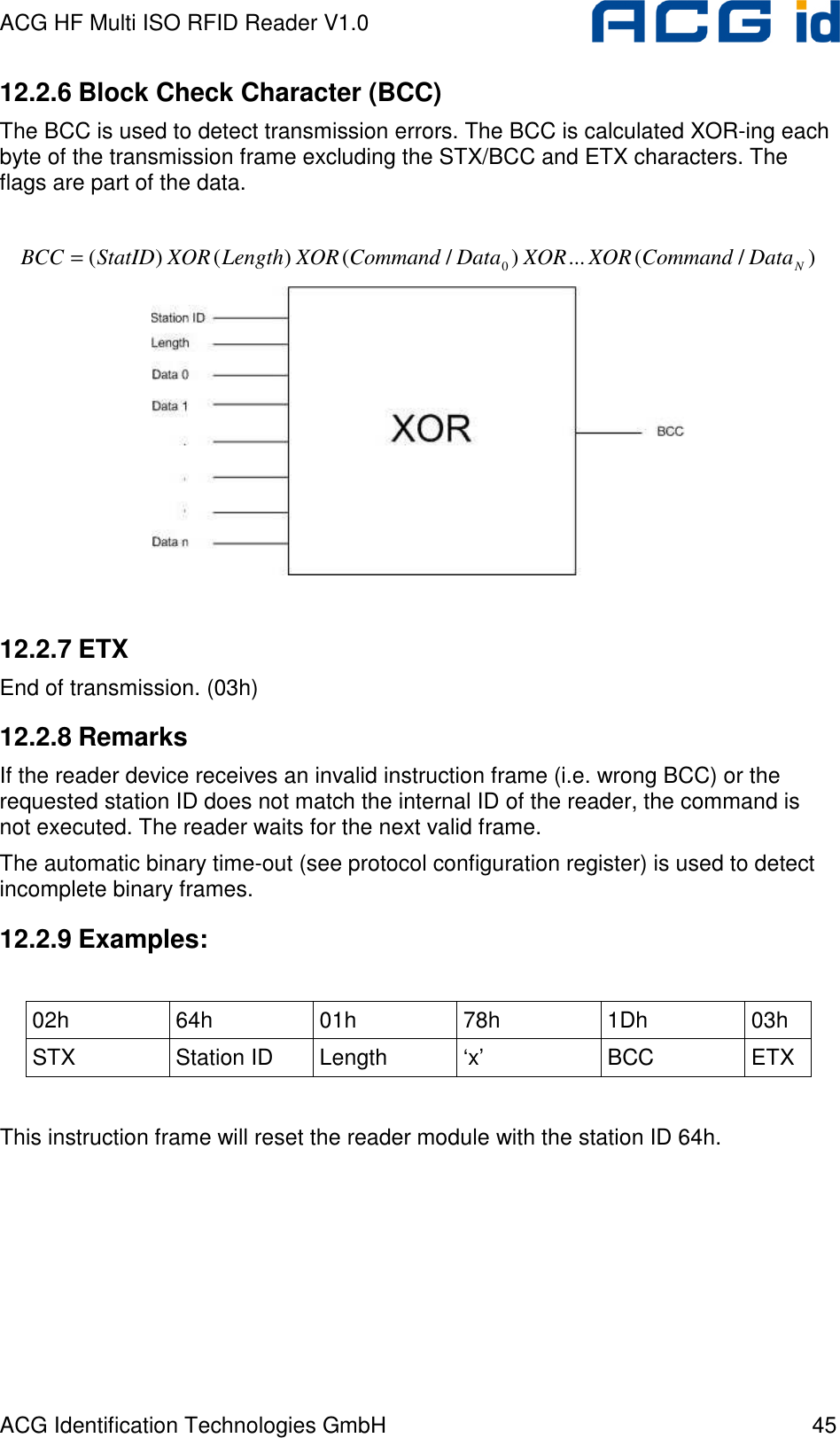 ACG HF Multi ISO RFID Reader V1.0 ACG Identification Technologies GmbH  45 12.2.6 Block Check Character (BCC) The BCC is used to detect transmission errors. The BCC is calculated XOR-ing each byte of the transmission frame excluding the STX/BCC and ETX characters. The flags are part of the data.  )/(...)/()()( 0NDataCommandXORXORDataCommandXORLengthXORStatIDBCC =   12.2.7 ETX End of transmission. (03h) 12.2.8 Remarks If the reader device receives an invalid instruction frame (i.e. wrong BCC) or the requested station ID does not match the internal ID of the reader, the command is not executed. The reader waits for the next valid frame. The automatic binary time-out (see protocol configuration register) is used to detect incomplete binary frames. 12.2.9 Examples:  02h  64h  01h  78h  1Dh  03h STX  Station ID  Length  ‘x’  BCC  ETX  This instruction frame will reset the reader module with the station ID 64h. 