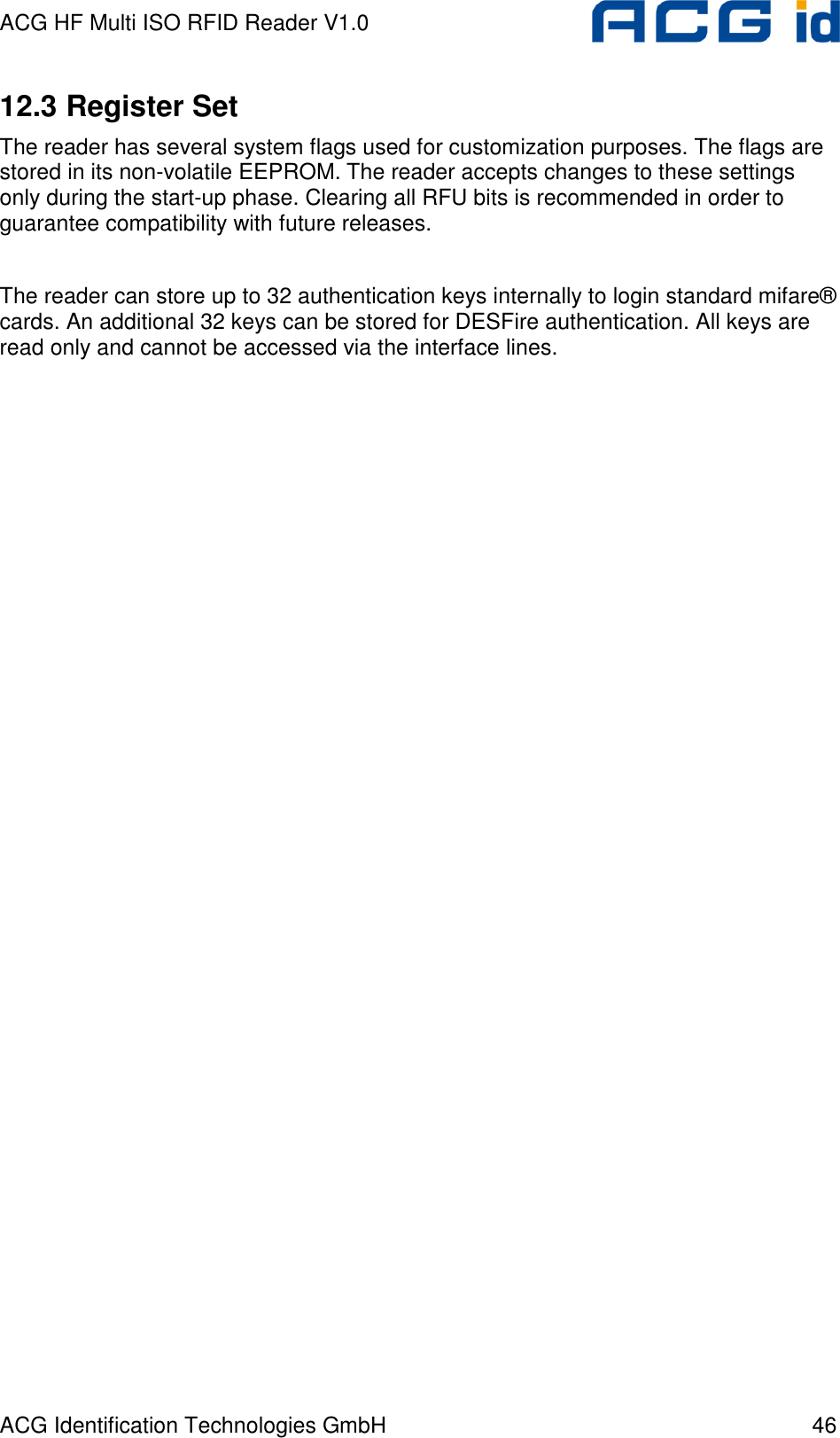 ACG HF Multi ISO RFID Reader V1.0 ACG Identification Technologies GmbH  46 12.3 Register Set The reader has several system flags used for customization purposes. The flags are stored in its non-volatile EEPROM. The reader accepts changes to these settings only during the start-up phase. Clearing all RFU bits is recommended in order to guarantee compatibility with future releases.  The reader can store up to 32 authentication keys internally to login standard mifare®  cards. An additional 32 keys can be stored for DESFire authentication. All keys are read only and cannot be accessed via the interface lines. 