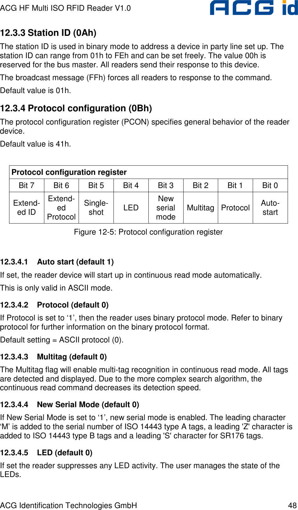 ACG HF Multi ISO RFID Reader V1.0 ACG Identification Technologies GmbH  48 12.3.3 Station ID (0Ah) The station ID is used in binary mode to address a device in party line set up. The station ID can range from 01h to FEh and can be set freely. The value 00h is reserved for the bus master. All readers send their response to this device. The broadcast message (FFh) forces all readers to response to the command. Default value is 01h. 12.3.4 Protocol configuration (0Bh) The protocol configuration register (PCON) specifies general behavior of the reader device. Default value is 41h.  Protocol configuration register Bit 7   Bit 6  Bit 5  Bit 4  Bit 3  Bit 2  Bit 1  Bit 0  Extend-ed ID Extend-ed  Protocol Single- shot  LED  New serial mode  Multitag Protocol Auto- start Figure 12-5: Protocol configuration register  12.3.4.1  Auto start (default 1) If set, the reader device will start up in continuous read mode automatically. This is only valid in ASCII mode. 12.3.4.2  Protocol (default 0) If Protocol is set to ‘1’, then the reader uses binary protocol mode. Refer to binary protocol for further information on the binary protocol format. Default setting = ASCII protocol (0). 12.3.4.3  Multitag (default 0) The Multitag flag will enable multi-tag recognition in continuous read mode. All tags are detected and displayed. Due to the more complex search algorithm, the continuous read command decreases its detection speed.  12.3.4.4  New Serial Mode (default 0) If New Serial Mode is set to ‘1’, new serial mode is enabled. The leading character ‘M’ is added to the serial number of ISO 14443 type A tags, a leading &apos;Z&apos; character is added to ISO 14443 type B tags and a leading &apos;S&apos; character for SR176 tags. 12.3.4.5  LED (default 0) If set the reader suppresses any LED activity. The user manages the state of the LEDs. 