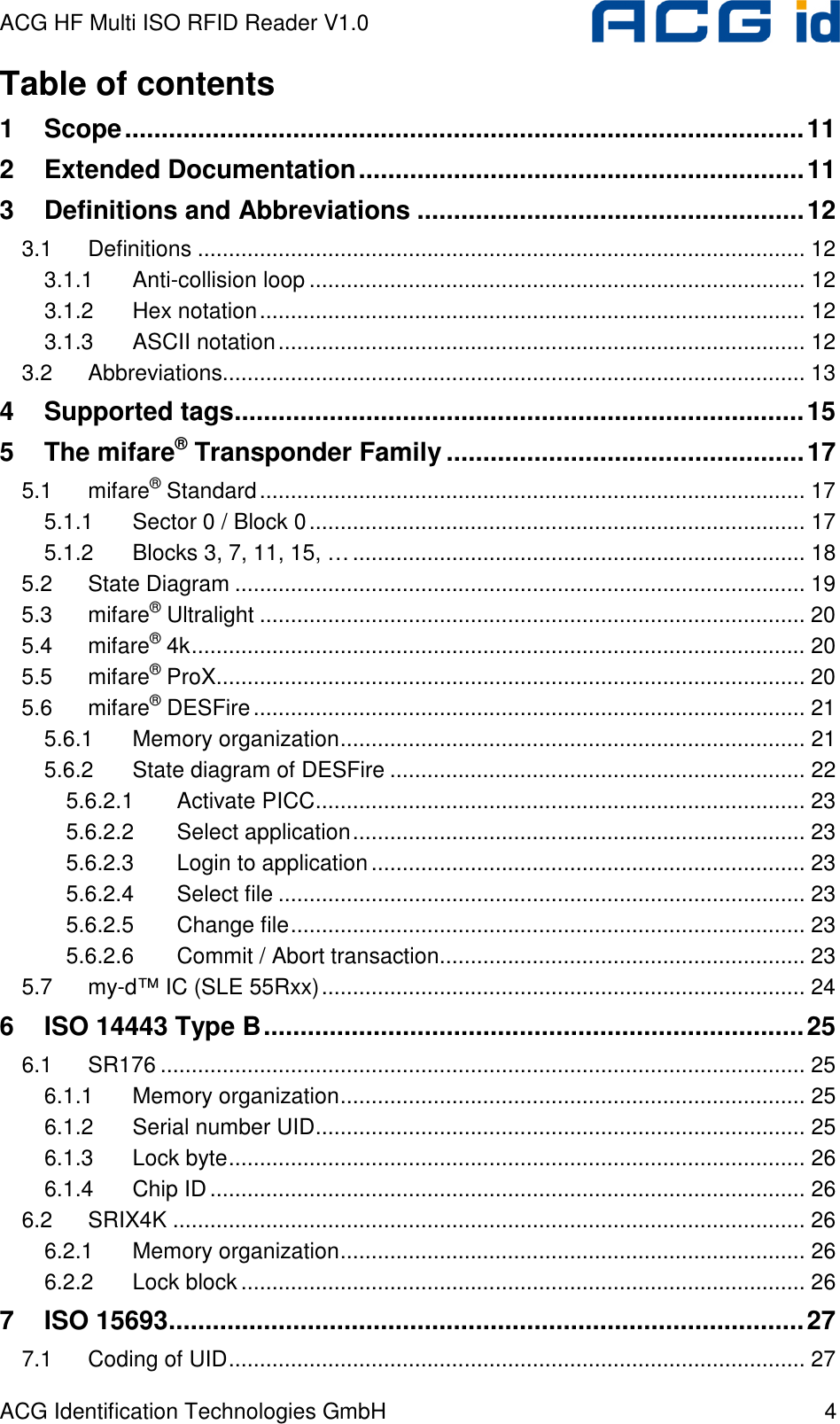 ACG HF Multi ISO RFID Reader V1.0 ACG Identification Technologies GmbH  4 Table of contents 1 Scope.............................................................................................11 2 Extended Documentation.............................................................11 3 Definitions and Abbreviations .....................................................12 3.1 Definitions .................................................................................................. 12 3.1.1 Anti-collision loop ................................................................................ 12 3.1.2 Hex notation........................................................................................ 12 3.1.3 ASCII notation..................................................................................... 12 3.2 Abbreviations.............................................................................................. 13 4 Supported tags..............................................................................15 5 The mifare® Transponder Family .................................................17 5.1 mifare® Standard........................................................................................ 17 5.1.1 Sector 0 / Block 0................................................................................ 17 5.1.2 Blocks 3, 7, 11, 15, …......................................................................... 18 5.2 State Diagram ............................................................................................ 19 5.3 mifare® Ultralight ........................................................................................ 20 5.4 mifare® 4k................................................................................................... 20 5.5 mifare® ProX............................................................................................... 20 5.6 mifare® DESFire......................................................................................... 21 5.6.1 Memory organization........................................................................... 21 5.6.2 State diagram of DESFire ................................................................... 22 5.6.2.1 Activate PICC............................................................................... 23 5.6.2.2 Select application......................................................................... 23 5.6.2.3 Login to application...................................................................... 23 5.6.2.4 Select file ..................................................................................... 23 5.6.2.5 Change file................................................................................... 23 5.6.2.6 Commit / Abort transaction........................................................... 23 5.7 my-d™ IC (SLE 55Rxx).............................................................................. 24 6 ISO 14443 Type B..........................................................................25 6.1 SR176 ........................................................................................................ 25 6.1.1 Memory organization........................................................................... 25 6.1.2 Serial number UID............................................................................... 25 6.1.3 Lock byte............................................................................................. 26 6.1.4 Chip ID................................................................................................ 26 6.2 SRIX4K ...................................................................................................... 26 6.2.1 Memory organization........................................................................... 26 6.2.2 Lock block........................................................................................... 26 7 ISO 15693.......................................................................................27 7.1 Coding of UID............................................................................................. 27 