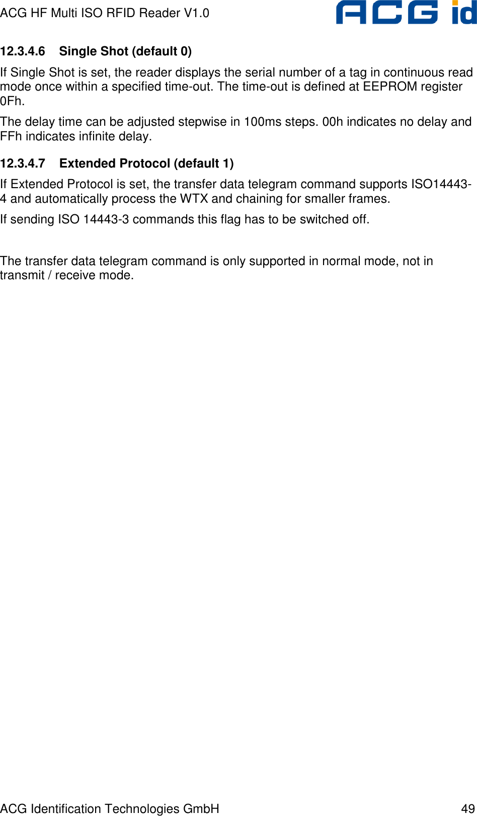 ACG HF Multi ISO RFID Reader V1.0 ACG Identification Technologies GmbH  49 12.3.4.6  Single Shot (default 0) If Single Shot is set, the reader displays the serial number of a tag in continuous read mode once within a specified time-out. The time-out is defined at EEPROM register 0Fh.  The delay time can be adjusted stepwise in 100ms steps. 00h indicates no delay and FFh indicates infinite delay.  12.3.4.7  Extended Protocol (default 1) If Extended Protocol is set, the transfer data telegram command supports ISO14443-4 and automatically process the WTX and chaining for smaller frames. If sending ISO 14443-3 commands this flag has to be switched off.  The transfer data telegram command is only supported in normal mode, not in transmit / receive mode. 