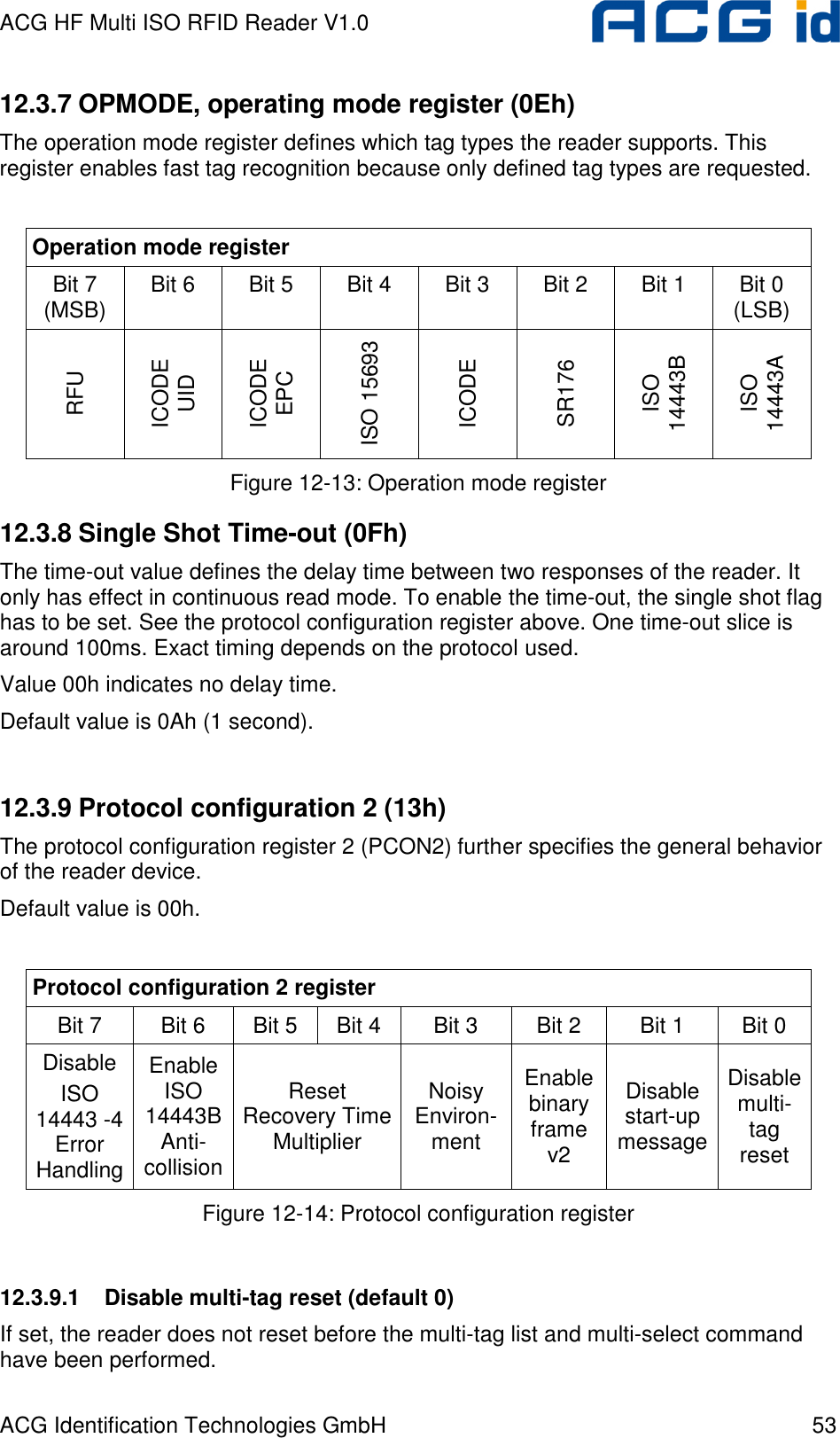 ACG HF Multi ISO RFID Reader V1.0 ACG Identification Technologies GmbH  53 12.3.7 OPMODE, operating mode register (0Eh) The operation mode register defines which tag types the reader supports. This register enables fast tag recognition because only defined tag types are requested.  Operation mode register Bit 7 (MSB)  Bit 6  Bit 5  Bit 4  Bit 3  Bit 2  Bit 1  Bit 0 (LSB) RFU ICODE UID ICODE EPC ISO 15693 ICODE SR176 ISO 14443B ISO 14443A Figure 12-13: Operation mode register 12.3.8 Single Shot Time-out (0Fh) The time-out value defines the delay time between two responses of the reader. It only has effect in continuous read mode. To enable the time-out, the single shot flag has to be set. See the protocol configuration register above. One time-out slice is around 100ms. Exact timing depends on the protocol used. Value 00h indicates no delay time. Default value is 0Ah (1 second).  12.3.9 Protocol configuration 2 (13h) The protocol configuration register 2 (PCON2) further specifies the general behavior of the reader device. Default value is 00h.  Protocol configuration 2 register Bit 7   Bit 6  Bit 5  Bit 4  Bit 3  Bit 2  Bit 1  Bit 0  Disable ISO 14443 -4 Error Handling Enable ISO 14443B Anti-collision Reset Recovery Time Multiplier Noisy Environ-ment Enable binary frame v2 Disable start-up message Disable multi-tag reset Figure 12-14: Protocol configuration register  12.3.9.1  Disable multi-tag reset (default 0) If set, the reader does not reset before the multi-tag list and multi-select command have been performed. 