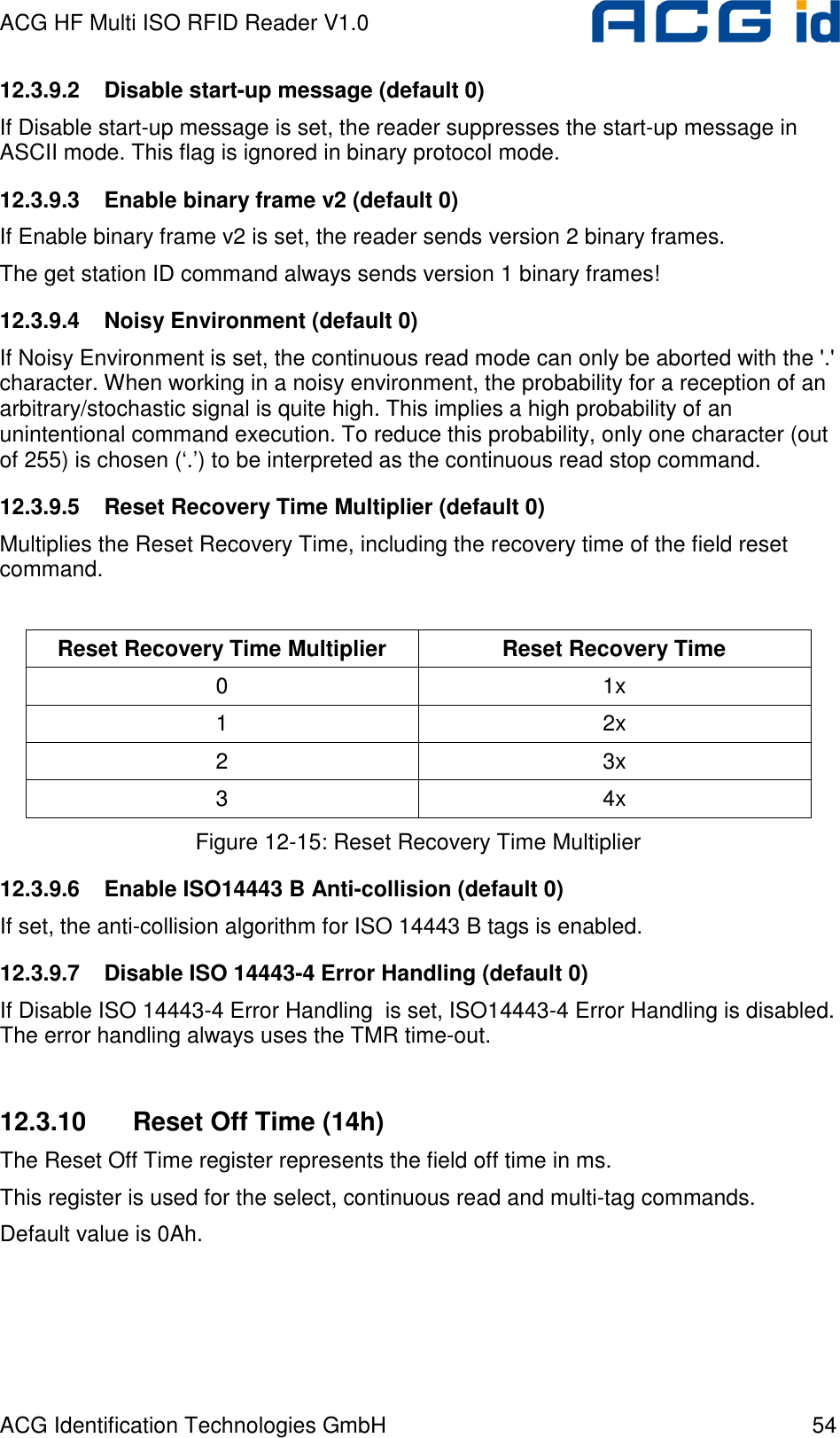 ACG HF Multi ISO RFID Reader V1.0 ACG Identification Technologies GmbH  54 12.3.9.2  Disable start-up message (default 0) If Disable start-up message is set, the reader suppresses the start-up message in ASCII mode. This flag is ignored in binary protocol mode. 12.3.9.3  Enable binary frame v2 (default 0) If Enable binary frame v2 is set, the reader sends version 2 binary frames. The get station ID command always sends version 1 binary frames! 12.3.9.4  Noisy Environment (default 0) If Noisy Environment is set, the continuous read mode can only be aborted with the &apos;.&apos; character. When working in a noisy environment, the probability for a reception of an arbitrary/stochastic signal is quite high. This implies a high probability of an unintentional command execution. To reduce this probability, only one character (out of 255) is chosen (‘.’) to be interpreted as the continuous read stop command. 12.3.9.5  Reset Recovery Time Multiplier (default 0) Multiplies the Reset Recovery Time, including the recovery time of the field reset command.  Reset Recovery Time Multiplier  Reset Recovery Time 0  1x 1  2x 2  3x 3  4x Figure 12-15: Reset Recovery Time Multiplier 12.3.9.6  Enable ISO14443 B Anti-collision (default 0) If set, the anti-collision algorithm for ISO 14443 B tags is enabled. 12.3.9.7  Disable ISO 14443-4 Error Handling (default 0) If Disable ISO 14443-4 Error Handling  is set, ISO14443-4 Error Handling is disabled. The error handling always uses the TMR time-out.  12.3.10  Reset Off Time (14h) The Reset Off Time register represents the field off time in ms. This register is used for the select, continuous read and multi-tag commands. Default value is 0Ah.  