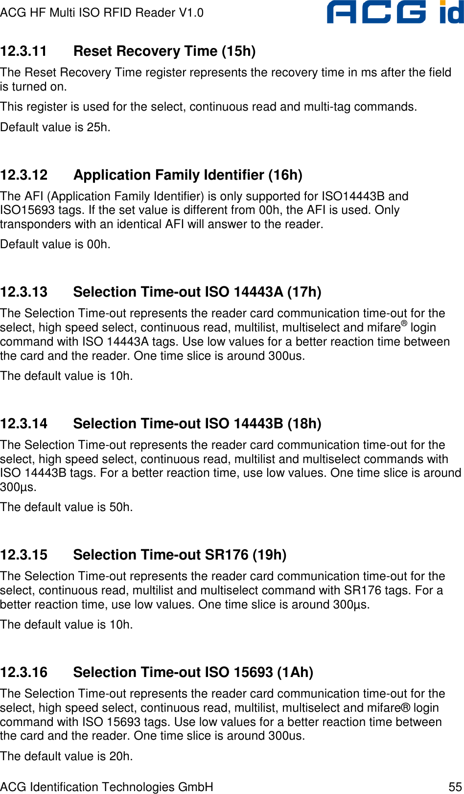 ACG HF Multi ISO RFID Reader V1.0 ACG Identification Technologies GmbH  55 12.3.11  Reset Recovery Time (15h) The Reset Recovery Time register represents the recovery time in ms after the field is turned on. This register is used for the select, continuous read and multi-tag commands. Default value is 25h.  12.3.12  Application Family Identifier (16h) The AFI (Application Family Identifier) is only supported for ISO14443B and ISO15693 tags. If the set value is different from 00h, the AFI is used. Only transponders with an identical AFI will answer to the reader. Default value is 00h.  12.3.13  Selection Time-out ISO 14443A (17h) The Selection Time-out represents the reader card communication time-out for the select, high speed select, continuous read, multilist, multiselect and mifare® login command with ISO 14443A tags. Use low values for a better reaction time between the card and the reader. One time slice is around 300us. The default value is 10h.  12.3.14  Selection Time-out ISO 14443B (18h) The Selection Time-out represents the reader card communication time-out for the select, high speed select, continuous read, multilist and multiselect commands with ISO 14443B tags. For a better reaction time, use low values. One time slice is around 300µs. The default value is 50h.  12.3.15  Selection Time-out SR176 (19h) The Selection Time-out represents the reader card communication time-out for the select, continuous read, multilist and multiselect command with SR176 tags. For a better reaction time, use low values. One time slice is around 300µs. The default value is 10h.  12.3.16  Selection Time-out ISO 15693 (1Ah) The Selection Time-out represents the reader card communication time-out for the select, high speed select, continuous read, multilist, multiselect and mifare® login command with ISO 15693 tags. Use low values for a better reaction time between the card and the reader. One time slice is around 300us. The default value is 20h. 