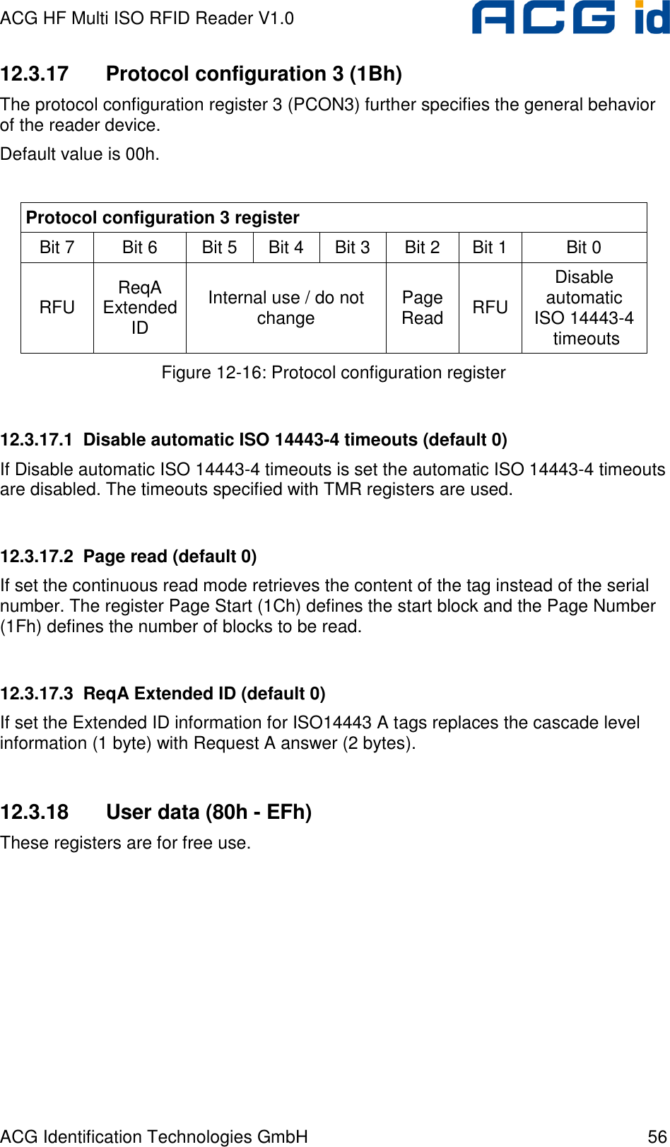 ACG HF Multi ISO RFID Reader V1.0 ACG Identification Technologies GmbH  56 12.3.17  Protocol configuration 3 (1Bh) The protocol configuration register 3 (PCON3) further specifies the general behavior of the reader device. Default value is 00h.  Protocol configuration 3 register Bit 7   Bit 6  Bit 5  Bit 4  Bit 3  Bit 2  Bit 1  Bit 0  RFU  ReqA Extended ID Internal use / do not change  Page Read  RFU Disable automatic  ISO 14443-4  timeouts Figure 12-16: Protocol configuration register  12.3.17.1  Disable automatic ISO 14443-4 timeouts (default 0) If Disable automatic ISO 14443-4 timeouts is set the automatic ISO 14443-4 timeouts are disabled. The timeouts specified with TMR registers are used.  12.3.17.2  Page read (default 0) If set the continuous read mode retrieves the content of the tag instead of the serial number. The register Page Start (1Ch) defines the start block and the Page Number (1Fh) defines the number of blocks to be read.  12.3.17.3  ReqA Extended ID (default 0) If set the Extended ID information for ISO14443 A tags replaces the cascade level information (1 byte) with Request A answer (2 bytes).  12.3.18  User data (80h - EFh) These registers are for free use. 