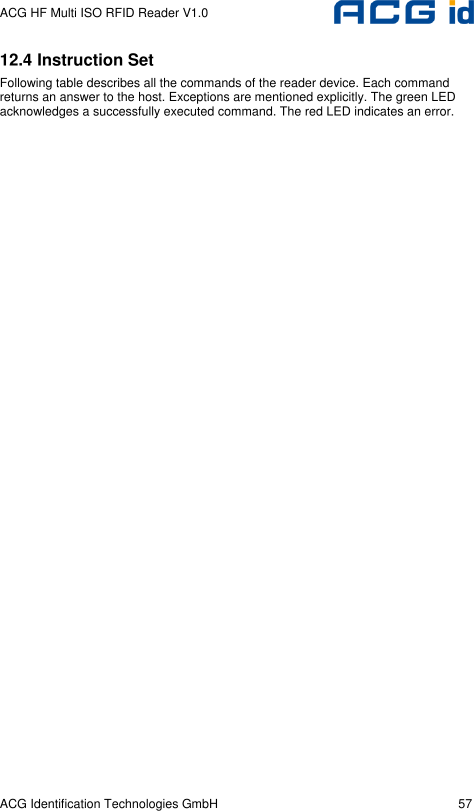 ACG HF Multi ISO RFID Reader V1.0 ACG Identification Technologies GmbH  57 12.4 Instruction Set  Following table describes all the commands of the reader device. Each command returns an answer to the host. Exceptions are mentioned explicitly. The green LED acknowledges a successfully executed command. The red LED indicates an error. 