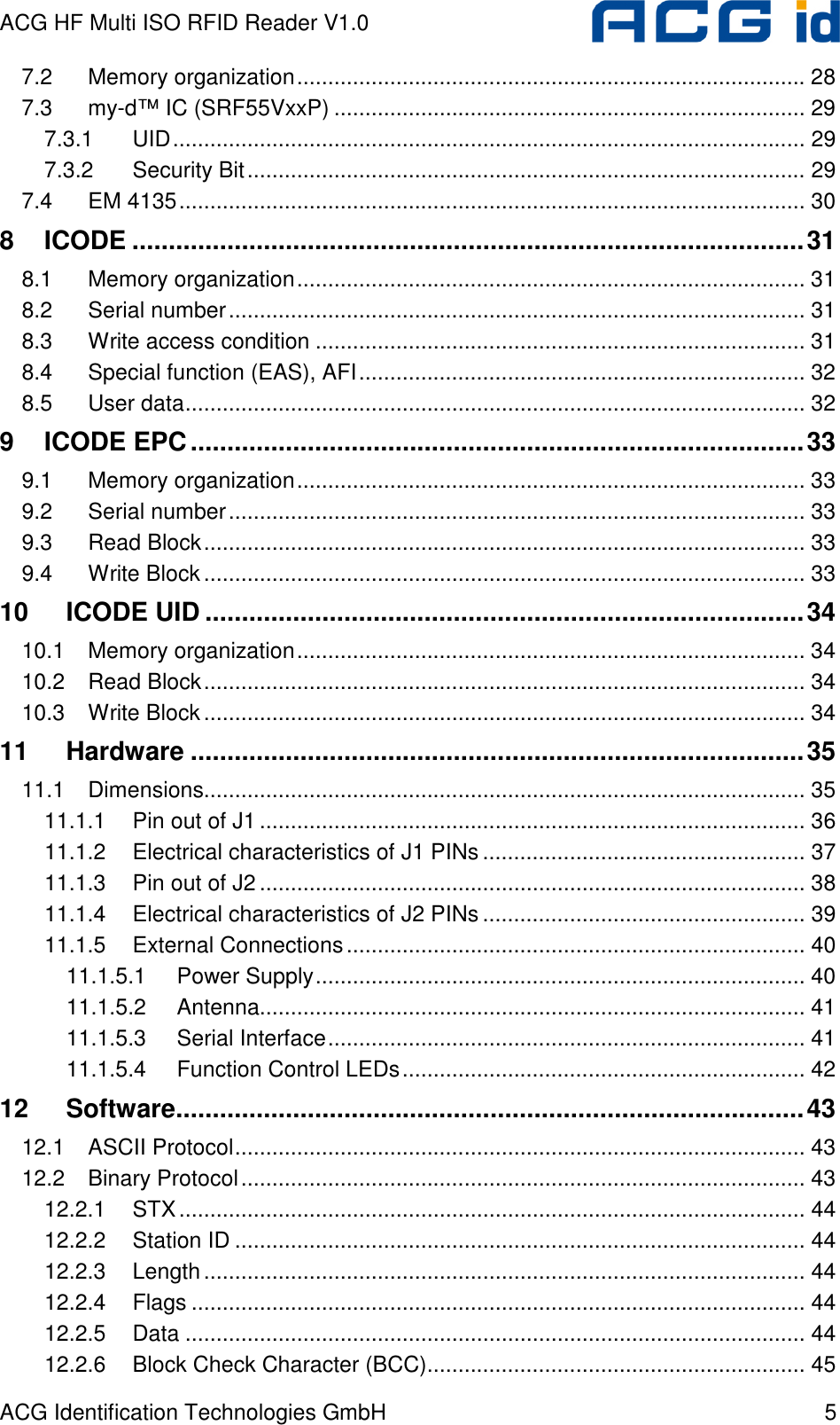 ACG HF Multi ISO RFID Reader V1.0 ACG Identification Technologies GmbH  5 7.2 Memory organization.................................................................................. 28 7.3 my-d™ IC (SRF55VxxP) ............................................................................ 29 7.3.1 UID...................................................................................................... 29 7.3.2 Security Bit.......................................................................................... 29 7.4 EM 4135..................................................................................................... 30 8 ICODE ............................................................................................31 8.1 Memory organization.................................................................................. 31 8.2 Serial number............................................................................................. 31 8.3 Write access condition ............................................................................... 31 8.4 Special function (EAS), AFI........................................................................ 32 8.5 User data.................................................................................................... 32 9 ICODE EPC....................................................................................33 9.1 Memory organization.................................................................................. 33 9.2 Serial number............................................................................................. 33 9.3 Read Block................................................................................................. 33 9.4 Write Block................................................................................................. 33 10 ICODE UID ..................................................................................34 10.1 Memory organization.................................................................................. 34 10.2 Read Block................................................................................................. 34 10.3 Write Block................................................................................................. 34 11 Hardware ....................................................................................35 11.1 Dimensions................................................................................................. 35 11.1.1 Pin out of J1........................................................................................ 36 11.1.2 Electrical characteristics of J1 PINs .................................................... 37 11.1.3 Pin out of J2........................................................................................ 38 11.1.4 Electrical characteristics of J2 PINs .................................................... 39 11.1.5 External Connections.......................................................................... 40 11.1.5.1 Power Supply............................................................................... 40 11.1.5.2 Antenna........................................................................................ 41 11.1.5.3 Serial Interface............................................................................. 41 11.1.5.4 Function Control LEDs................................................................. 42 12 Software......................................................................................43 12.1 ASCII Protocol............................................................................................ 43 12.2 Binary Protocol........................................................................................... 43 12.2.1 STX..................................................................................................... 44 12.2.2 Station ID ............................................................................................ 44 12.2.3 Length................................................................................................. 44 12.2.4 Flags ................................................................................................... 44 12.2.5 Data .................................................................................................... 44 12.2.6 Block Check Character (BCC)............................................................. 45 