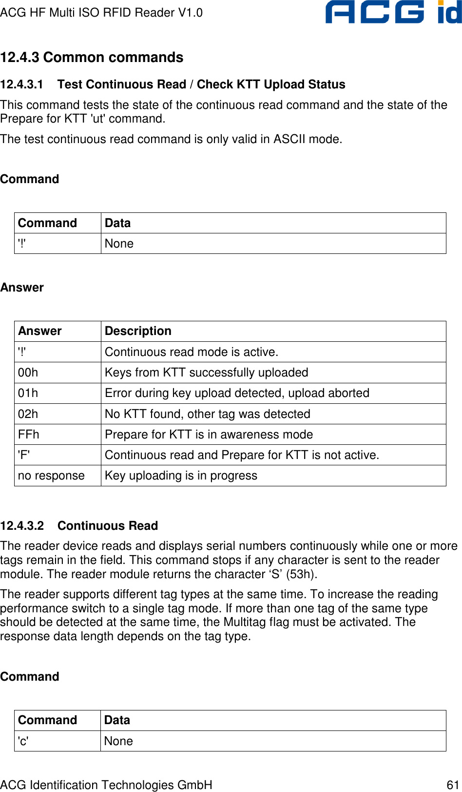 ACG HF Multi ISO RFID Reader V1.0 ACG Identification Technologies GmbH  61 12.4.3 Common commands 12.4.3.1  Test Continuous Read / Check KTT Upload Status This command tests the state of the continuous read command and the state of the Prepare for KTT &apos;ut&apos; command. The test continuous read command is only valid in ASCII mode.  Command  Command  Data &apos;!&apos;  None  Answer  Answer  Description &apos;!&apos;  Continuous read mode is active. 00h  Keys from KTT successfully uploaded 01h  Error during key upload detected, upload aborted 02h  No KTT found, other tag was detected FFh  Prepare for KTT is in awareness mode &apos;F&apos;  Continuous read and Prepare for KTT is not active. no response  Key uploading is in progress  12.4.3.2  Continuous Read The reader device reads and displays serial numbers continuously while one or more tags remain in the field. This command stops if any character is sent to the reader module. The reader module returns the character ‘S’ (53h). The reader supports different tag types at the same time. To increase the reading performance switch to a single tag mode. If more than one tag of the same type should be detected at the same time, the Multitag flag must be activated. The response data length depends on the tag type.  Command  Command  Data &apos;c&apos;  None 