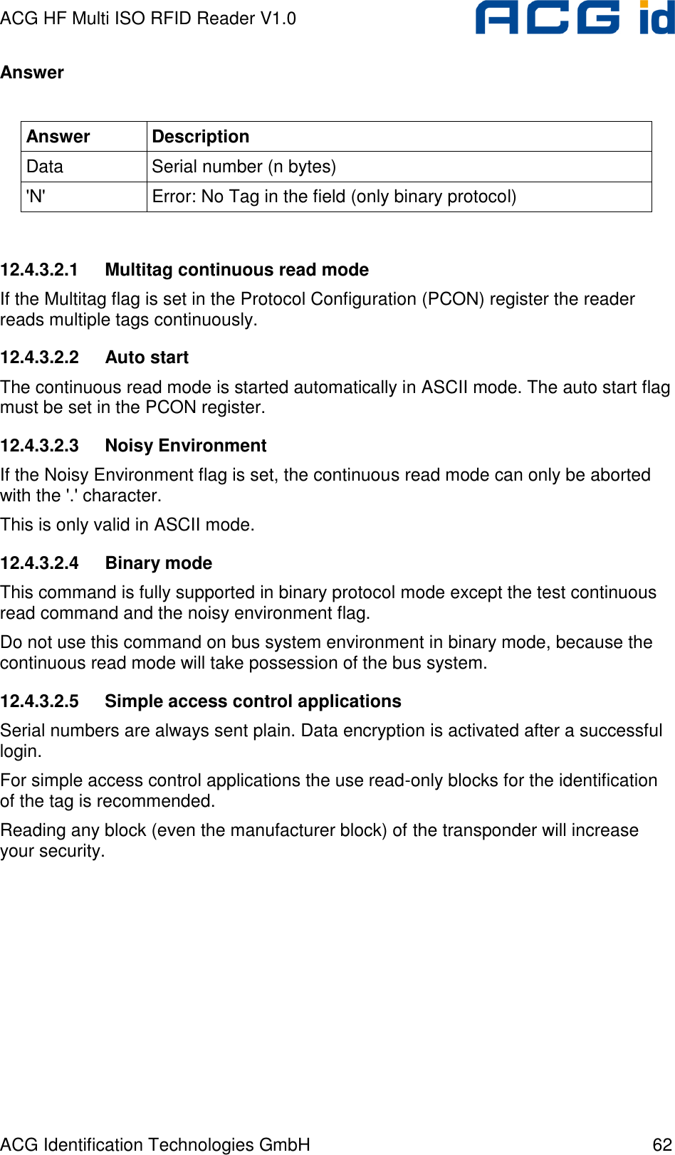 ACG HF Multi ISO RFID Reader V1.0 ACG Identification Technologies GmbH  62 Answer  Answer  Description Data  Serial number (n bytes) &apos;N&apos;  Error: No Tag in the field (only binary protocol)  12.4.3.2.1  Multitag continuous read mode If the Multitag flag is set in the Protocol Configuration (PCON) register the reader reads multiple tags continuously. 12.4.3.2.2  Auto start The continuous read mode is started automatically in ASCII mode. The auto start flag must be set in the PCON register. 12.4.3.2.3  Noisy Environment If the Noisy Environment flag is set, the continuous read mode can only be aborted with the &apos;.&apos; character. This is only valid in ASCII mode. 12.4.3.2.4  Binary mode This command is fully supported in binary protocol mode except the test continuous read command and the noisy environment flag. Do not use this command on bus system environment in binary mode, because the continuous read mode will take possession of the bus system.  12.4.3.2.5  Simple access control applications Serial numbers are always sent plain. Data encryption is activated after a successful login. For simple access control applications the use read-only blocks for the identification of the tag is recommended. Reading any block (even the manufacturer block) of the transponder will increase your security. 