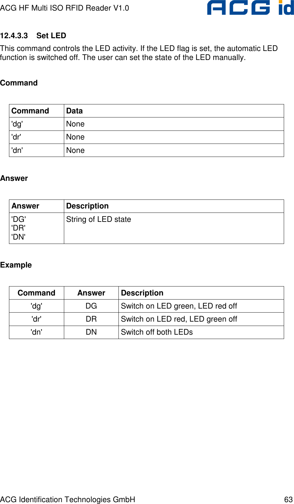 ACG HF Multi ISO RFID Reader V1.0 ACG Identification Technologies GmbH  63 12.4.3.3  Set LED This command controls the LED activity. If the LED flag is set, the automatic LED function is switched off. The user can set the state of the LED manually.  Command  Command  Data &apos;dg&apos;  None &apos;dr&apos;  None &apos;dn&apos;  None  Answer  Answer  Description &apos;DG&apos; &apos;DR&apos; &apos;DN&apos; String of LED state  Example  Command  Answer  Description &apos;dg&apos;  DG  Switch on LED green, LED red off &apos;dr&apos;  DR  Switch on LED red, LED green off &apos;dn&apos;  DN  Switch off both LEDs  