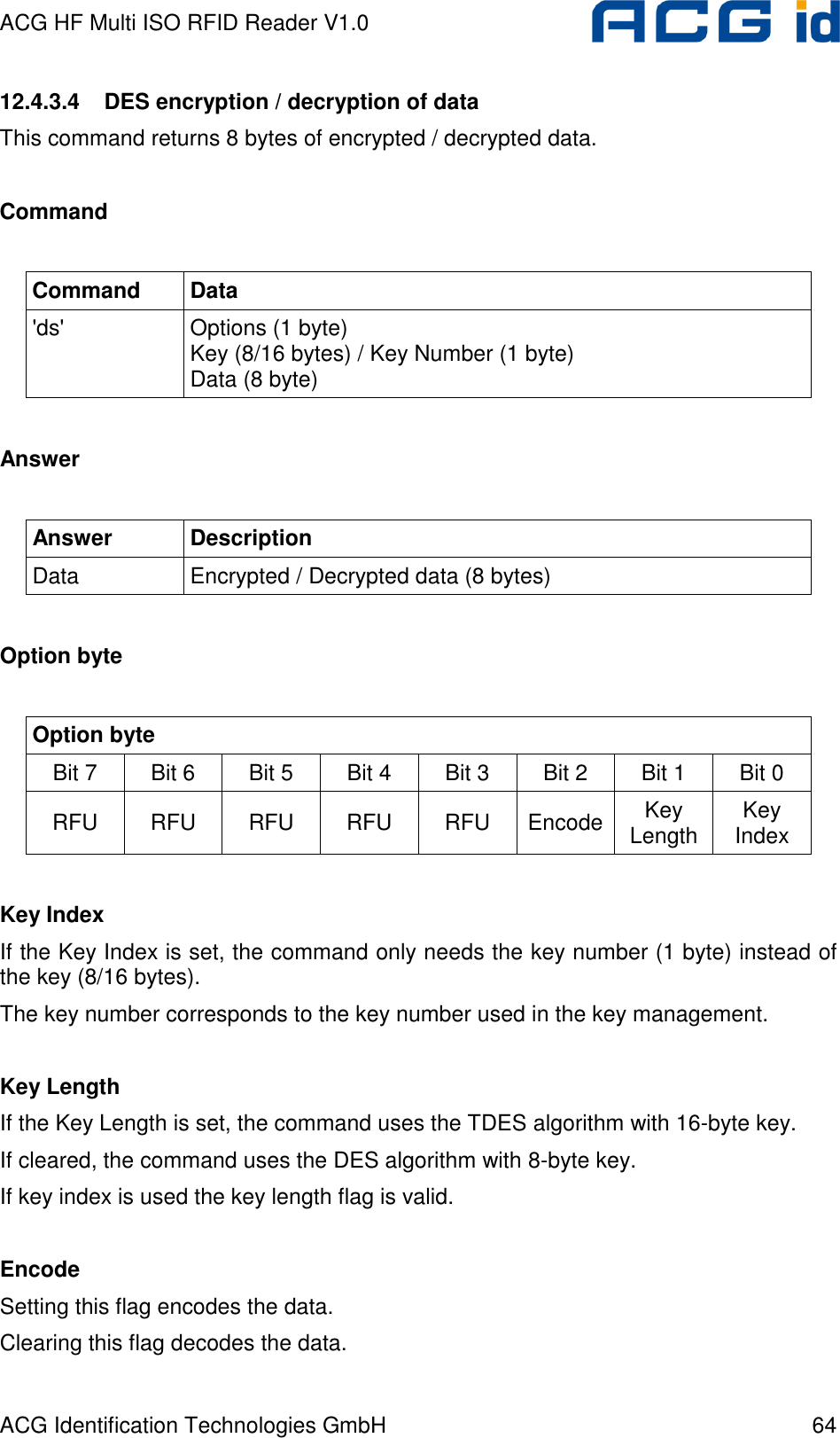 ACG HF Multi ISO RFID Reader V1.0 ACG Identification Technologies GmbH  64 12.4.3.4  DES encryption / decryption of data  This command returns 8 bytes of encrypted / decrypted data.   Command  Command  Data &apos;ds&apos;  Options (1 byte) Key (8/16 bytes) / Key Number (1 byte) Data (8 byte)  Answer  Answer  Description Data  Encrypted / Decrypted data (8 bytes)  Option byte  Option byte Bit 7   Bit 6  Bit 5  Bit 4  Bit 3  Bit 2  Bit 1  Bit 0  RFU  RFU  RFU  RFU  RFU  Encode Key Length  Key Index  Key Index If the Key Index is set, the command only needs the key number (1 byte) instead of the key (8/16 bytes). The key number corresponds to the key number used in the key management.  Key Length If the Key Length is set, the command uses the TDES algorithm with 16-byte key. If cleared, the command uses the DES algorithm with 8-byte key. If key index is used the key length flag is valid.  Encode Setting this flag encodes the data. Clearing this flag decodes the data.  