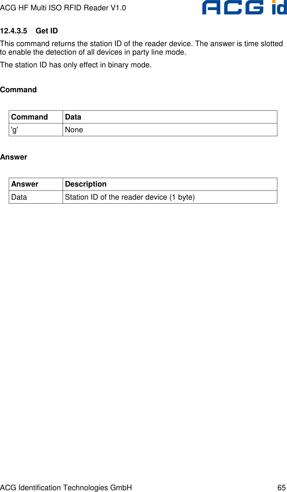 ACG HF Multi ISO RFID Reader V1.0 ACG Identification Technologies GmbH  65 12.4.3.5  Get ID This command returns the station ID of the reader device. The answer is time slotted to enable the detection of all devices in party line mode. The station ID has only effect in binary mode.  Command  Command  Data &apos;g&apos;  None  Answer  Answer  Description Data  Station ID of the reader device (1 byte)  