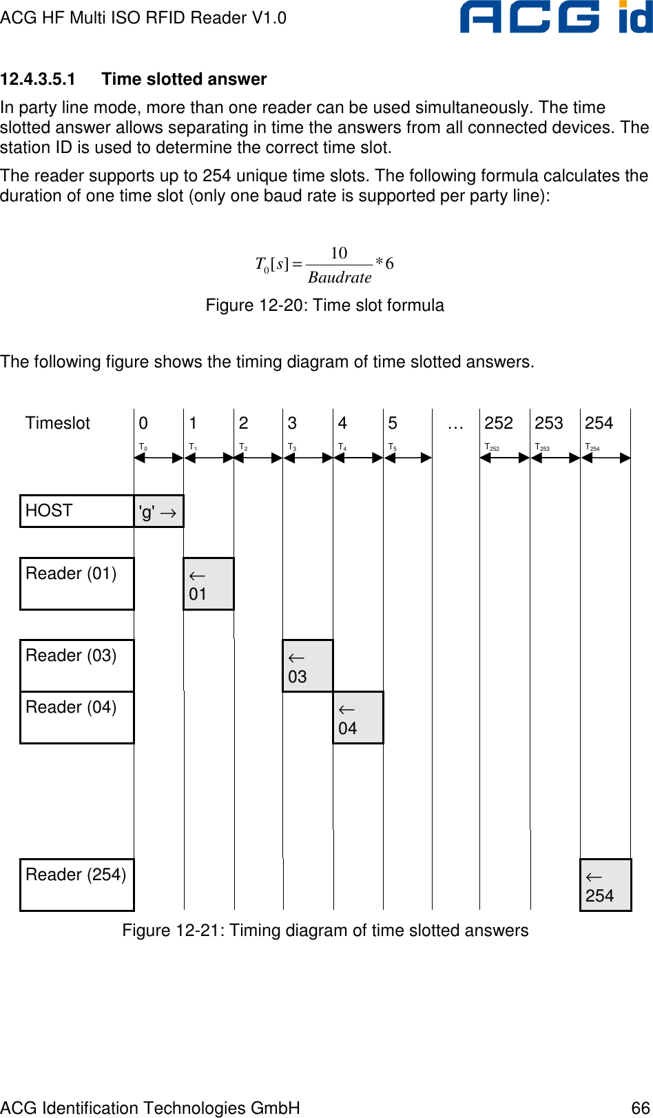 ACG HF Multi ISO RFID Reader V1.0 ACG Identification Technologies GmbH  66 12.4.3.5.1  Time slotted answer In party line mode, more than one reader can be used simultaneously. The time slotted answer allows separating in time the answers from all connected devices. The station ID is used to determine the correct time slot. The reader supports up to 254 unique time slots. The following formula calculates the duration of one time slot (only one baud rate is supported per party line):  6*10][0BaudratesT = Figure 12-20: Time slot formula   The following figure shows the timing diagram of time slotted answers.  Timeslot  0  1  2  3  4  5  …  252  253  254  T0 T1 T2 T3 T4 T5  T252 T253 T254                     HOST  &apos;g&apos; →                                       Reader (01)   ← 01                                      Reader (03)       ← 03             Reader (04)         ← 04                                                                                               Reader (254)                  ← 254 Figure 12-21: Timing diagram of time slotted answers  