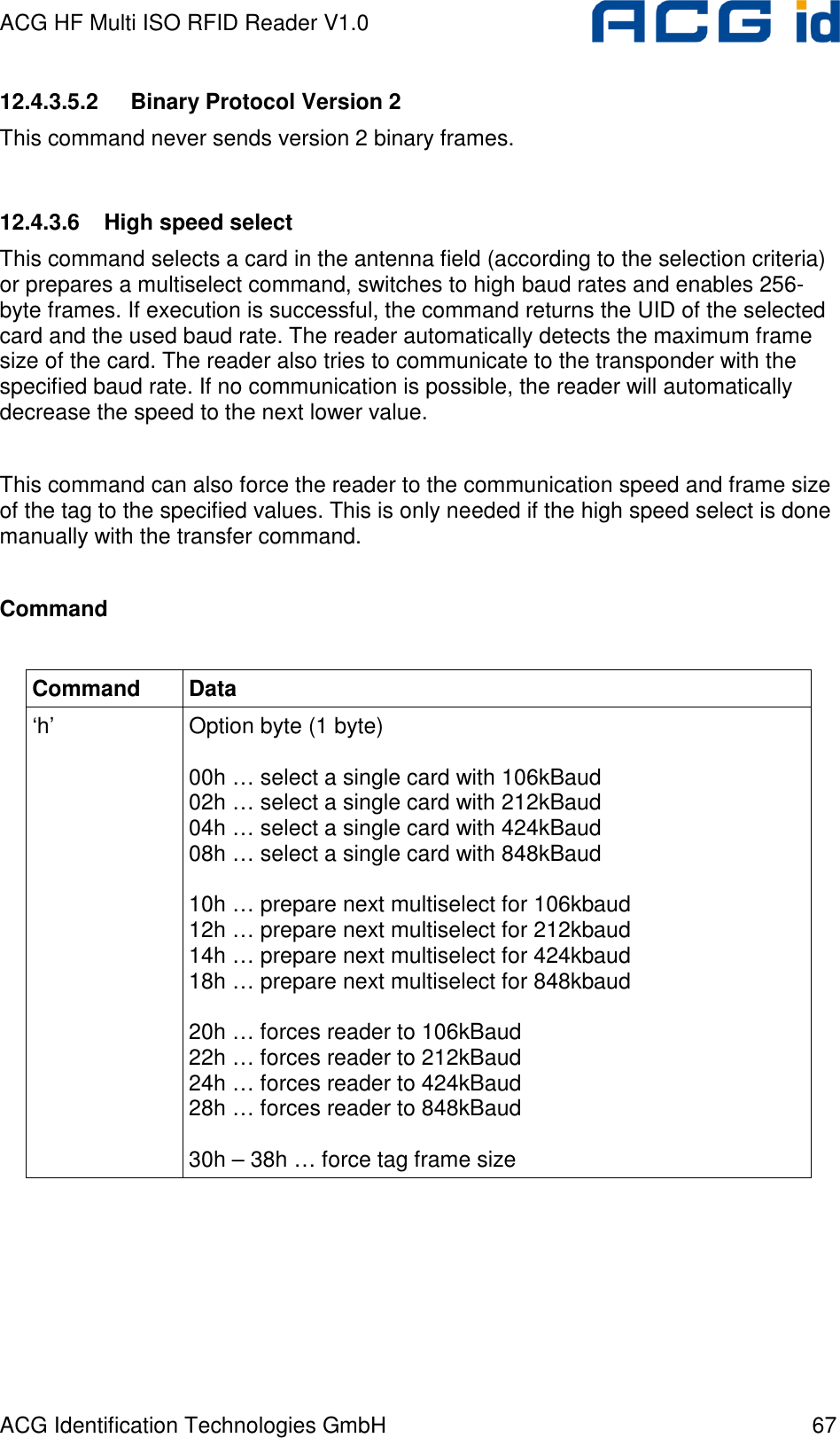 ACG HF Multi ISO RFID Reader V1.0 ACG Identification Technologies GmbH  67 12.4.3.5.2  Binary Protocol Version 2 This command never sends version 2 binary frames.  12.4.3.6  High speed select This command selects a card in the antenna field (according to the selection criteria) or prepares a multiselect command, switches to high baud rates and enables 256-byte frames. If execution is successful, the command returns the UID of the selected card and the used baud rate. The reader automatically detects the maximum frame size of the card. The reader also tries to communicate to the transponder with the specified baud rate. If no communication is possible, the reader will automatically decrease the speed to the next lower value.  This command can also force the reader to the communication speed and frame size of the tag to the specified values. This is only needed if the high speed select is done manually with the transfer command.  Command  Command  Data ‘h’  Option byte (1 byte)  00h … select a single card with 106kBaud 02h … select a single card with 212kBaud 04h … select a single card with 424kBaud 08h … select a single card with 848kBaud  10h … prepare next multiselect for 106kbaud 12h … prepare next multiselect for 212kbaud 14h … prepare next multiselect for 424kbaud 18h … prepare next multiselect for 848kbaud  20h … forces reader to 106kBaud 22h … forces reader to 212kBaud 24h … forces reader to 424kBaud 28h … forces reader to 848kBaud  30h – 38h … force tag frame size  