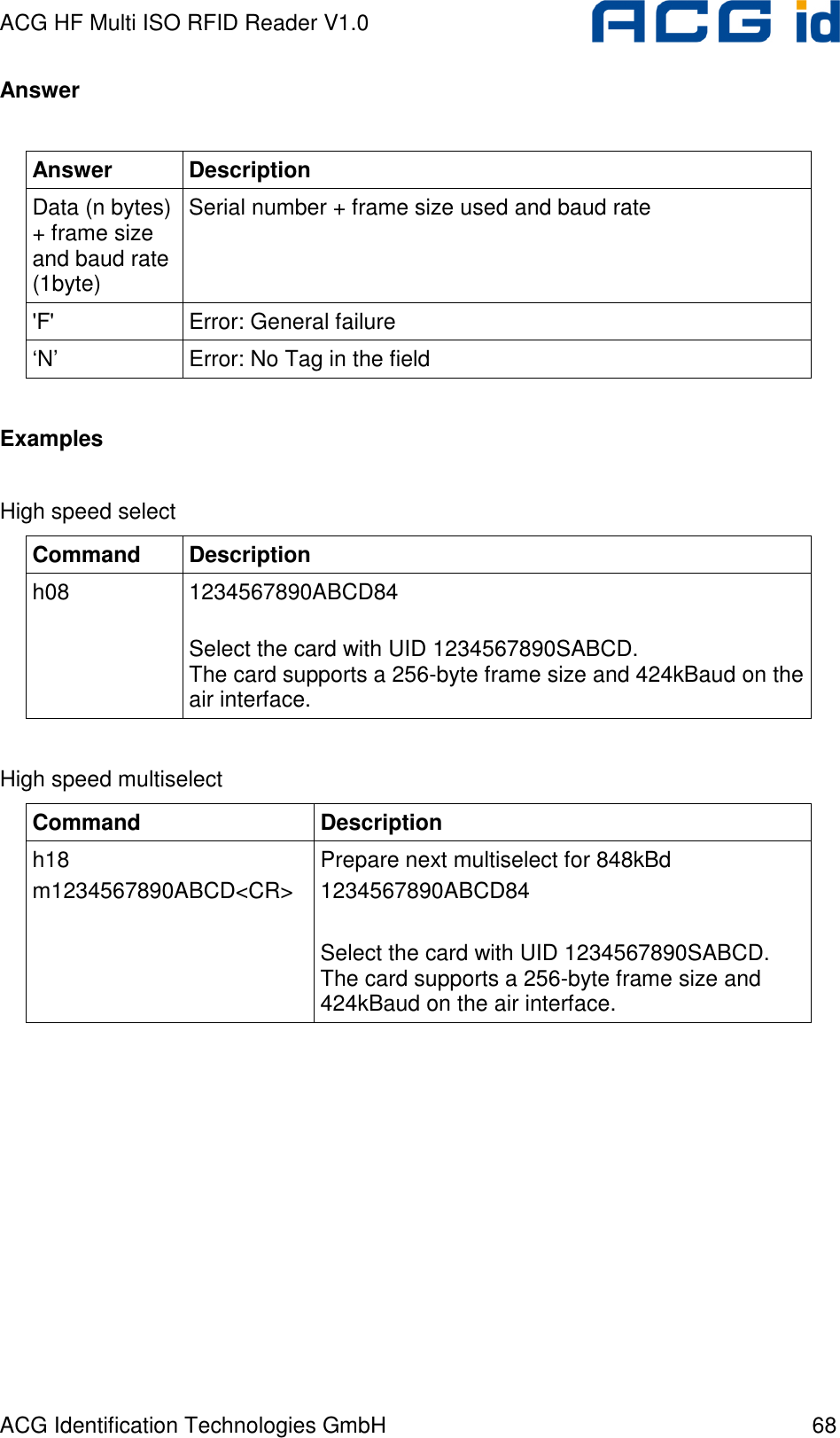 ACG HF Multi ISO RFID Reader V1.0 ACG Identification Technologies GmbH  68 Answer  Answer  Description Data (n bytes) + frame size and baud rate (1byte) Serial number + frame size used and baud rate &apos;F&apos;  Error: General failure ‘N’  Error: No Tag in the field  Examples  High speed select Command  Description h08  1234567890ABCD84  Select the card with UID 1234567890SABCD. The card supports a 256-byte frame size and 424kBaud on the air interface.  High speed multiselect Command  Description h18 m1234567890ABCD&lt;CR&gt; Prepare next multiselect for 848kBd 1234567890ABCD84  Select the card with UID 1234567890SABCD. The card supports a 256-byte frame size and 424kBaud on the air interface.   