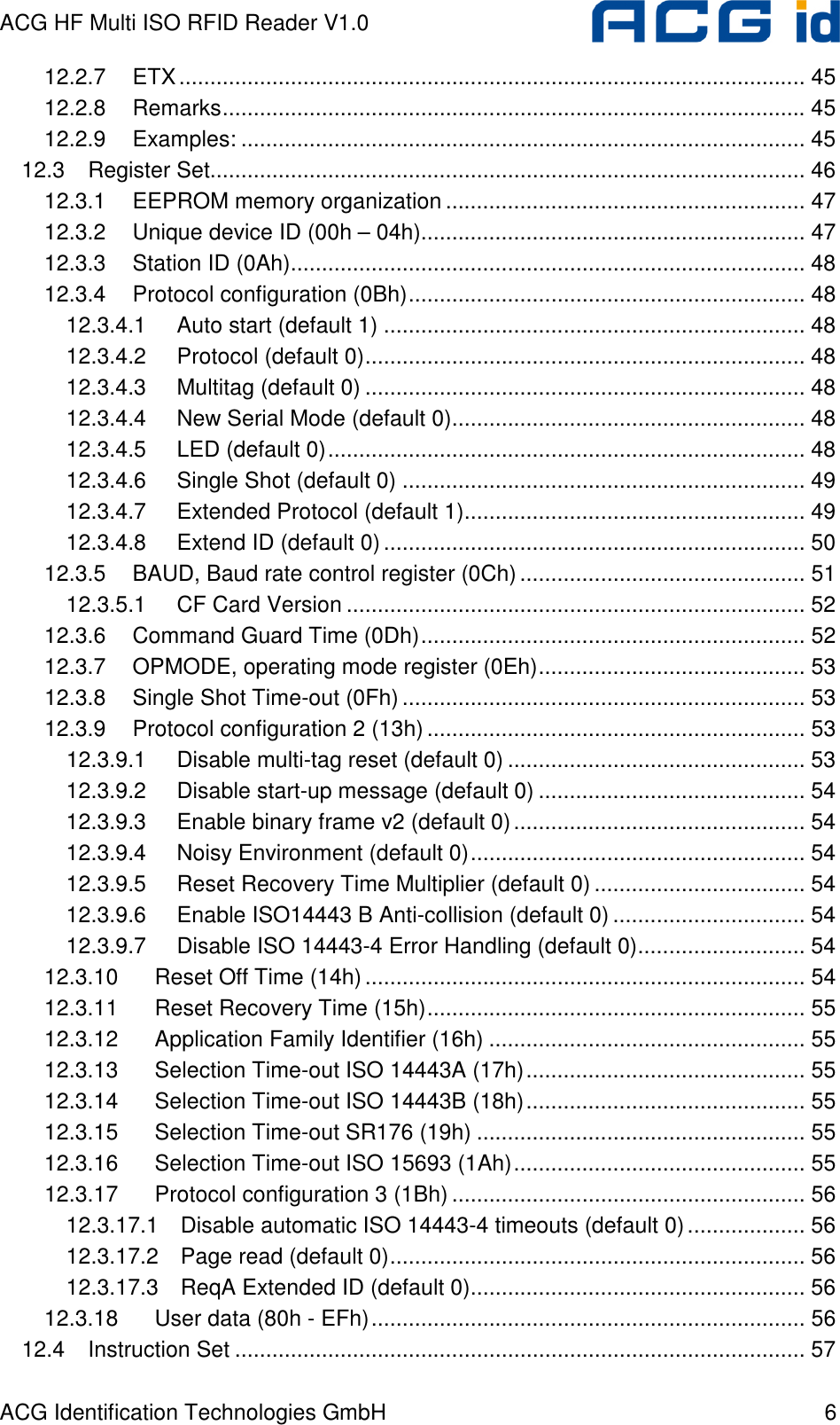 ACG HF Multi ISO RFID Reader V1.0 ACG Identification Technologies GmbH  6 12.2.7 ETX..................................................................................................... 45 12.2.8 Remarks.............................................................................................. 45 12.2.9 Examples: ........................................................................................... 45 12.3 Register Set................................................................................................ 46 12.3.1 EEPROM memory organization .......................................................... 47 12.3.2 Unique device ID (00h – 04h).............................................................. 47 12.3.3 Station ID (0Ah)................................................................................... 48 12.3.4 Protocol configuration (0Bh)................................................................ 48 12.3.4.1 Auto start (default 1) .................................................................... 48 12.3.4.2 Protocol (default 0)....................................................................... 48 12.3.4.3 Multitag (default 0) ....................................................................... 48 12.3.4.4 New Serial Mode (default 0)......................................................... 48 12.3.4.5 LED (default 0)............................................................................. 48 12.3.4.6 Single Shot (default 0) ................................................................. 49 12.3.4.7 Extended Protocol (default 1)....................................................... 49 12.3.4.8 Extend ID (default 0).................................................................... 50 12.3.5 BAUD, Baud rate control register (0Ch).............................................. 51 12.3.5.1 CF Card Version .......................................................................... 52 12.3.6 Command Guard Time (0Dh).............................................................. 52 12.3.7 OPMODE, operating mode register (0Eh)........................................... 53 12.3.8 Single Shot Time-out (0Fh)................................................................. 53 12.3.9 Protocol configuration 2 (13h) ............................................................. 53 12.3.9.1 Disable multi-tag reset (default 0) ................................................ 53 12.3.9.2 Disable start-up message (default 0) ........................................... 54 12.3.9.3 Enable binary frame v2 (default 0)............................................... 54 12.3.9.4 Noisy Environment (default 0)...................................................... 54 12.3.9.5 Reset Recovery Time Multiplier (default 0) .................................. 54 12.3.9.6 Enable ISO14443 B Anti-collision (default 0) ............................... 54 12.3.9.7 Disable ISO 14443-4 Error Handling (default 0)........................... 54 12.3.10 Reset Off Time (14h)....................................................................... 54 12.3.11 Reset Recovery Time (15h)............................................................. 55 12.3.12 Application Family Identifier (16h) ................................................... 55 12.3.13 Selection Time-out ISO 14443A (17h)............................................. 55 12.3.14 Selection Time-out ISO 14443B (18h)............................................. 55 12.3.15 Selection Time-out SR176 (19h) ..................................................... 55 12.3.16 Selection Time-out ISO 15693 (1Ah)............................................... 55 12.3.17 Protocol configuration 3 (1Bh)......................................................... 56 12.3.17.1 Disable automatic ISO 14443-4 timeouts (default 0)................... 56 12.3.17.2 Page read (default 0)................................................................... 56 12.3.17.3 ReqA Extended ID (default 0)...................................................... 56 12.3.18 User data (80h - EFh)...................................................................... 56 12.4 Instruction Set ............................................................................................ 57 