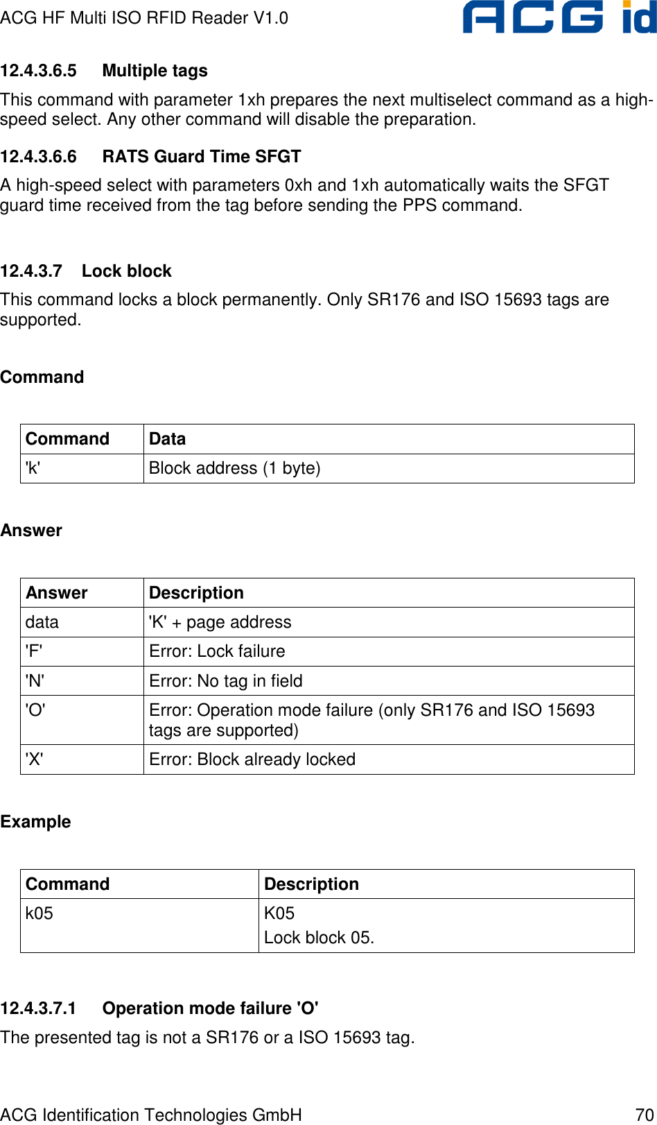 ACG HF Multi ISO RFID Reader V1.0 ACG Identification Technologies GmbH  70 12.4.3.6.5  Multiple tags This command with parameter 1xh prepares the next multiselect command as a high-speed select. Any other command will disable the preparation.  12.4.3.6.6  RATS Guard Time SFGT A high-speed select with parameters 0xh and 1xh automatically waits the SFGT guard time received from the tag before sending the PPS command.  12.4.3.7  Lock block This command locks a block permanently. Only SR176 and ISO 15693 tags are supported.  Command  Command  Data &apos;k&apos;  Block address (1 byte)  Answer  Answer  Description data  &apos;K&apos; + page address &apos;F&apos;  Error: Lock failure &apos;N&apos;  Error: No tag in field &apos;O&apos;  Error: Operation mode failure (only SR176 and ISO 15693 tags are supported) &apos;X&apos;  Error: Block already locked  Example  Command  Description k05  K05 Lock block 05.  12.4.3.7.1  Operation mode failure &apos;O&apos; The presented tag is not a SR176 or a ISO 15693 tag. 