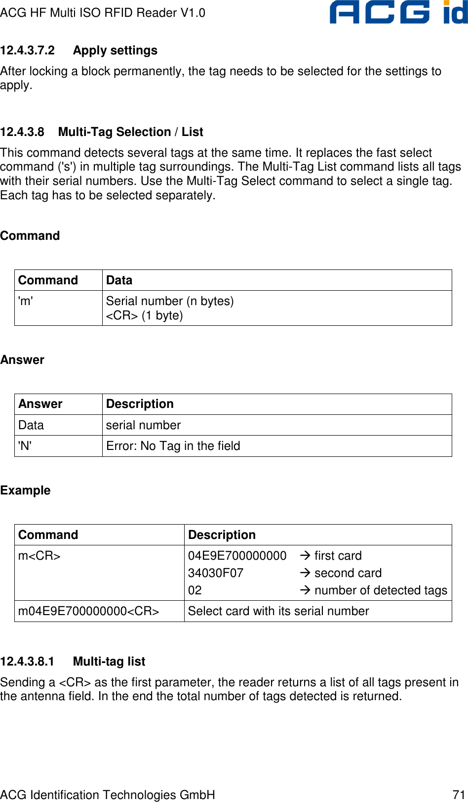 ACG HF Multi ISO RFID Reader V1.0 ACG Identification Technologies GmbH  71 12.4.3.7.2  Apply settings After locking a block permanently, the tag needs to be selected for the settings to apply.  12.4.3.8  Multi-Tag Selection / List This command detects several tags at the same time. It replaces the fast select command (&apos;s&apos;) in multiple tag surroundings. The Multi-Tag List command lists all tags with their serial numbers. Use the Multi-Tag Select command to select a single tag. Each tag has to be selected separately.  Command  Command  Data &apos;m&apos;  Serial number (n bytes) &lt;CR&gt; (1 byte)  Answer  Answer  Description Data  serial number &apos;N&apos;  Error: No Tag in the field  Example  Command  Description m&lt;CR&gt;  04E9E700000000   first card 34030F07     second card 02       number of detected tags m04E9E700000000&lt;CR&gt;  Select card with its serial number   12.4.3.8.1  Multi-tag list Sending a &lt;CR&gt; as the first parameter, the reader returns a list of all tags present in the antenna field. In the end the total number of tags detected is returned.  